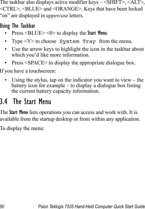 50 Psion Teklogix 7535 Hand-Held Computer Quick Start GuideThe taskbar also displays active modifier keys – &lt;SHIFT&gt;, &lt;ALT&gt;, &lt;CTRL&gt;, &lt;BLUE&gt; and &lt;ORANGE&gt;. Keys that have been locked “on” are displayed in uppercase letters. Using The Taskbar• Press &lt;BLUE&gt; &lt;0&gt; to display the Start Menu.• Type &lt;Y&gt; to choose System Tray from the menu. • Use the arrow keys to highlight the icon in the taskbar about which you’d like more information.• Press &lt;SPACE&gt; to display the appropriate dialogue box.If you have a touchscreen:• Using the stylus, tap on the indicator you want to view – the battery icon for example – to display a dialogue box listing the current battery capacity information.3.4  The Start MenuThe Start Menu lists operations you can access and work with. It is available from the startup desktop or from within any application.To display the menu: