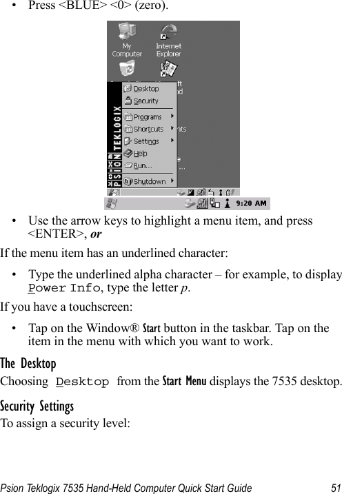 Psion Teklogix 7535 Hand-Held Computer Quick Start Guide 51• Press &lt;BLUE&gt; &lt;0&gt; (zero).• Use the arrow keys to highlight a menu item, and press &lt;ENTER&gt;, or If the menu item has an underlined character:• Type the underlined alpha character – for example, to display Power Info, type the letter p.If you have a touchscreen:• Tap on the Window® Start button in the taskbar. Tap on the item in the menu with which you want to work.The DesktopChoosing Desktop from the Start Menu displays the 7535 desktop. Security SettingsTo assign a security level: