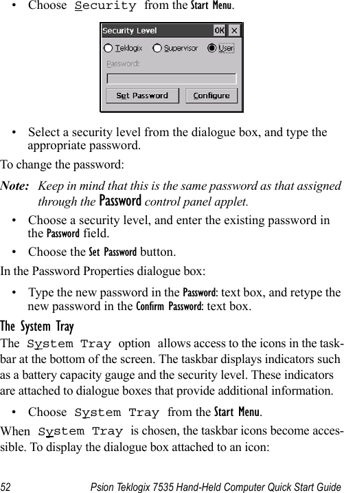 52 Psion Teklogix 7535 Hand-Held Computer Quick Start Guide• Choose Security from the Start Menu.• Select a security level from the dialogue box, and type the appropriate password.To change the password:Note: Keep in mind that this is the same password as that assigned through the Password control panel applet.• Choose a security level, and enter the existing password in the Password field.• Choose the Set Password button.In the Password Properties dialogue box:• Type the new password in the Password: text box, and retype the new password in the Confirm Password: text box.The System TrayThe System Tray option allows access to the icons in the task-bar at the bottom of the screen. The taskbar displays indicators such as a battery capacity gauge and the security level. These indicators are attached to dialogue boxes that provide additional information. • Choose System Tray from the Start Menu.When System Tray is chosen, the taskbar icons become acces-sible. To display the dialogue box attached to an icon: