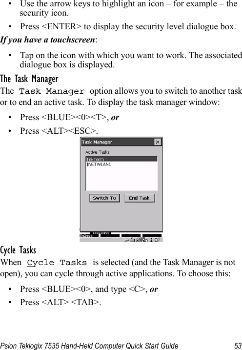 Psion Teklogix 7535 Hand-Held Computer Quick Start Guide 53• Use the arrow keys to highlight an icon – for example – the security icon.• Press &lt;ENTER&gt; to display the security level dialogue box.If you have a touchscreen:• Tap on the icon with which you want to work. The associated dialogue box is displayed.The Task ManagerThe Task Manager option allows you to switch to another task or to end an active task. To display the task manager window:• Press &lt;BLUE&gt;&lt;0&gt;&lt;T&gt;, or• Press &lt;ALT&gt;&lt;ESC&gt;.Cycle TasksWhen Cycle Tasks is selected (and the Task Manager is not open), you can cycle through active applications. To choose this:• Press &lt;BLUE&gt;&lt;0&gt;, and type &lt;C&gt;, or• Press &lt;ALT&gt; &lt;TAB&gt;.