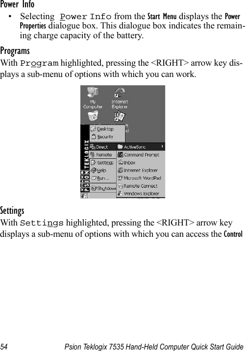 54 Psion Teklogix 7535 Hand-Held Computer Quick Start GuidePower Info• Selecting Power Info from the Start Menu displays the Power Properties dialogue box. This dialogue box indicates the remain-ing charge capacity of the battery.ProgramsWith Program highlighted, pressing the &lt;RIGHT&gt; arrow key dis-plays a sub-menu of options with which you can work.SettingsWith Settings highlighted, pressing the &lt;RIGHT&gt; arrow key displays a sub-menu of options with which you can access the Control 