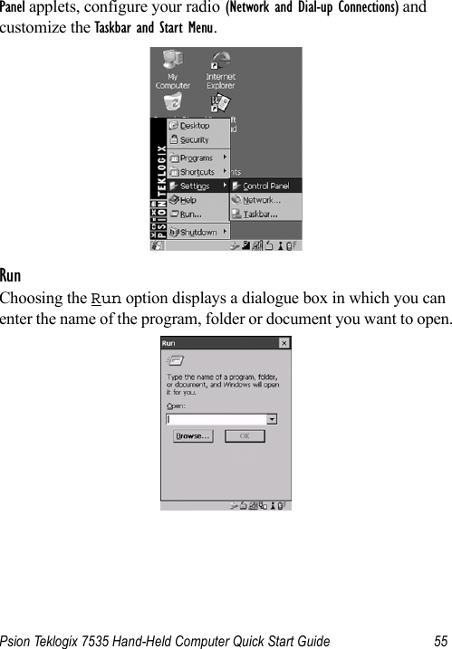 Psion Teklogix 7535 Hand-Held Computer Quick Start Guide 55Panel applets, configure your radio (Network and Dial-up Connections) and customize the Taskbar and Start Menu.RunChoosing the Run option displays a dialogue box in which you can enter the name of the program, folder or document you want to open.