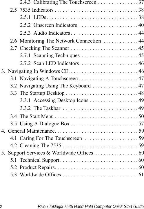2 Psion Teklogix 7535 Hand-Held Computer Quick Start Guide2.4.3  Calibrating The Touchscreen . . . . . . . . . . . . . . . 372.5  7535 Indicators . . . . . . . . . . . . . . . . . . . . . . . . . . . . . . . 382.5.1  LEDs. . . . . . . . . . . . . . . . . . . . . . . . . . . . . . . . . . 382.5.2  Onscreen Indicators  . . . . . . . . . . . . . . . . . . . . . . 402.5.3  Audio Indicators . . . . . . . . . . . . . . . . . . . . . . . . . 442.6  Monitoring The Network Connection  . . . . . . . . . . . . . 442.7  Checking The Scanner . . . . . . . . . . . . . . . . . . . . . . . . . 452.7.1  Scanning Techniques  . . . . . . . . . . . . . . . . . . . . . 452.7.2  Scan LED Indicators. . . . . . . . . . . . . . . . . . . . . . 463.  Navigating In Windows CE. . . . . . . . . . . . . . . . . . . . . . . . . . 463.1  Navigating A Touchscreen . . . . . . . . . . . . . . . . . . . . . . 473.2  Navigating Using The Keyboard  . . . . . . . . . . . . . . . . . 473.3  The Startup Desktop . . . . . . . . . . . . . . . . . . . . . . . . . . . 483.3.1  Accessing Desktop Icons . . . . . . . . . . . . . . . . . . 493.3.2  The Taskbar  . . . . . . . . . . . . . . . . . . . . . . . . . . . . 493.4  The Start Menu . . . . . . . . . . . . . . . . . . . . . . . . . . . . . . . 503.5  Using A Dialogue Box . . . . . . . . . . . . . . . . . . . . . . . . . 574.  General Maintenance. . . . . . . . . . . . . . . . . . . . . . . . . . . . . . . 594.1  Caring For The Touchscreen  . . . . . . . . . . . . . . . . . . . . 594.2  Cleaning The 7535 . . . . . . . . . . . . . . . . . . . . . . . . . . . . 595.  Support Services &amp; Worldwide Offices  . . . . . . . . . . . . . . . . 605.1  Technical Support . . . . . . . . . . . . . . . . . . . . . . . . . . . . . 605.2  Product Repairs. . . . . . . . . . . . . . . . . . . . . . . . . . . . . . . 605.3  Worldwide Offices . . . . . . . . . . . . . . . . . . . . . . . . . . . . 61