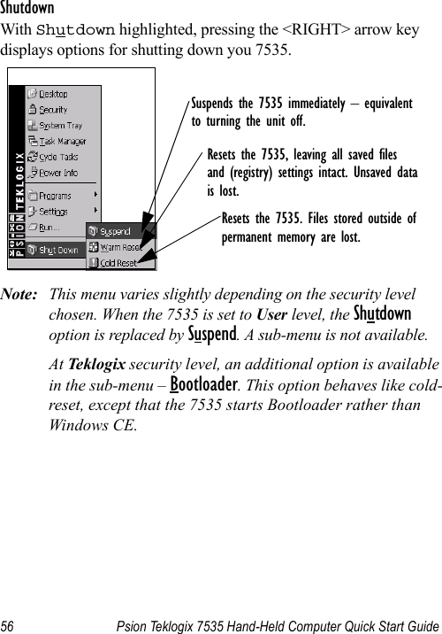 56 Psion Teklogix 7535 Hand-Held Computer Quick Start GuideShutdownWith Shutdown highlighted, pressing the &lt;RIGHT&gt; arrow key displays options for shutting down you 7535.Note: This menu varies slightly depending on the security level chosen. When the 7535 is set to User level, the Shutdown option is replaced by Suspend. A sub-menu is not available.At Teklogix security level, an additional option is available in the sub-menu – Bootloader. This option behaves like cold-reset, except that the 7535 starts Bootloader rather than Windows CE.Suspends the 7535 immediately – equivalentto turning the unit off.Resets the 7535, leaving all saved files and (registry) settings intact. Unsaved datais lost.Resets the 7535. Files stored outside ofpermanent memory are lost.