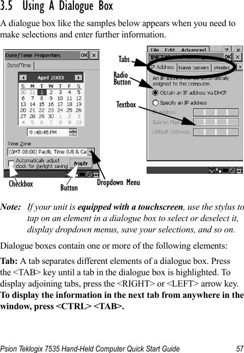 Psion Teklogix 7535 Hand-Held Computer Quick Start Guide 573.5  Using A Dialogue BoxA dialogue box like the samples below appears when you need to make selections and enter further information.Note: If your unit is equipped with a touchscreen, use the stylus to tap on an element in a dialogue box to select or deselect it, display dropdown menus, save your selections, and so on.Dialogue boxes contain one or more of the following elements:Tab:  A tab separates different elements of a dialogue box. Press the &lt;TAB&gt; key until a tab in the dialogue box is highlighted. Todisplay adjoining tabs, press the &lt;RIGHT&gt; or &lt;LEFT&gt; arrow key. To display the information in the next tab from anywhere in the window, press &lt;CTRL&gt; &lt;TAB&gt;.Checkbox ButtonTextboxRadioButtonTabsDropdown Menu