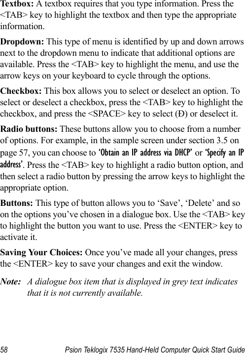 58 Psion Teklogix 7535 Hand-Held Computer Quick Start GuideTextbox: A textbox requires that you type information. Press the &lt;TAB&gt; key to highlight the textbox and then type the appropriate information.Dropdown: This type of menu is identified by up and down arrows next to the dropdown menu to indicate that additional options are available. Press the &lt;TAB&gt; key to highlight the menu, and use the arrow keys on your keyboard to cycle through the options. Checkbox: This box allows you to select or deselect an option. To select or deselect a checkbox, press the &lt;TAB&gt; key to highlight the checkbox, and press the &lt;SPACE&gt; key to select (Ð) or deselect it.Radio buttons: These buttons allow you to choose from a number of options. For example, in the sample screen under section 3.5 on page 57, you can choose to ‘Obtain an IP address via DHCP’ or ‘Specify an IP address’. Press the &lt;TAB&gt; key to highlight a radio button option, and then select a radio button by pressing the arrow keys to highlight the appropriate option.Buttons: This type of button allows you to ‘Save’, ‘Delete’ and so on the options you’ve chosen in a dialogue box. Use the &lt;TAB&gt; key to highlight the button you want to use. Press the &lt;ENTER&gt; key to activate it.Saving Your Choices: Once you’ve made all your changes, press the &lt;ENTER&gt; key to save your changes and exit the window.Note: A dialogue box item that is displayed in grey text indicates that it is not currently available.