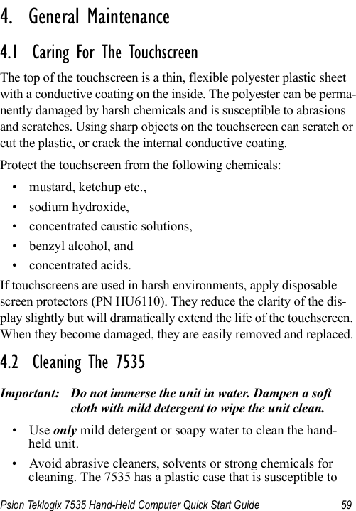 Psion Teklogix 7535 Hand-Held Computer Quick Start Guide 59                                                                                                                                                                4.  General Maintenance4.1  Caring For The TouchscreenThe top of the touchscreen is a thin, flexible polyester plastic sheet with a conductive coating on the inside. The polyester can be perma-nently damaged by harsh chemicals and is susceptible to abrasions and scratches. Using sharp objects on the touchscreen can scratch or cut the plastic, or crack the internal conductive coating.Protect the touchscreen from the following chemicals:• mustard, ketchup etc.,• sodium hydroxide,• concentrated caustic solutions,• benzyl alcohol, and• concentrated acids.If touchscreens are used in harsh environments, apply disposable screen protectors (PN HU6110). They reduce the clarity of the dis-play slightly but will dramatically extend the life of the touchscreen. When they become damaged, they are easily removed and replaced.4.2  Cleaning The 7535Important: Do not immerse the unit in water. Dampen a soft cloth with mild detergent to wipe the unit clean.•Use only mild detergent or soapy water to clean the hand-held unit.• Avoid abrasive cleaners, solvents or strong chemicals for cleaning. The 7535 has a plastic case that is susceptible to 