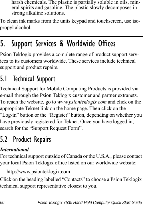 60 Psion Teklogix 7535 Hand-Held Computer Quick Start Guideharsh chemicals. The plastic is partially soluble in oils, min-eral spirits and gasoline. The plastic slowly decomposes in strong alkaline solutions.To clean ink marks from the units keypad and touchscreen, use iso-propyl alcohol.                                                                                                                                                                            5.  Support Services &amp; Worldwide OfficesPsion Teklogix provides a complete range of product support serv-ices to its customers worldwide. These services include technical support and product repairs.5.1  Technical SupportTechnical Support for Mobile Computing Products is provided via e-mail through the Psion Teklogix customer and partner extranets. To reach the website, go to www.psionteklogix.com and click on the appropriate Teknet link on the home page. Then click on the “Log-in” button or the “Register” button, depending on whether you have previously registered for Teknet. Once you have logged in, search for the “Support Request Form”.5.2  Product RepairsInternationalFor technical support outside of Canada or the U.S.A., please contact your local Psion Teklogix office listed on our worldwide website:http://www.psionteklogix.comClick on the heading labelled “Contacts” to choose a Psion Teklogix technical support representative closest to you. 