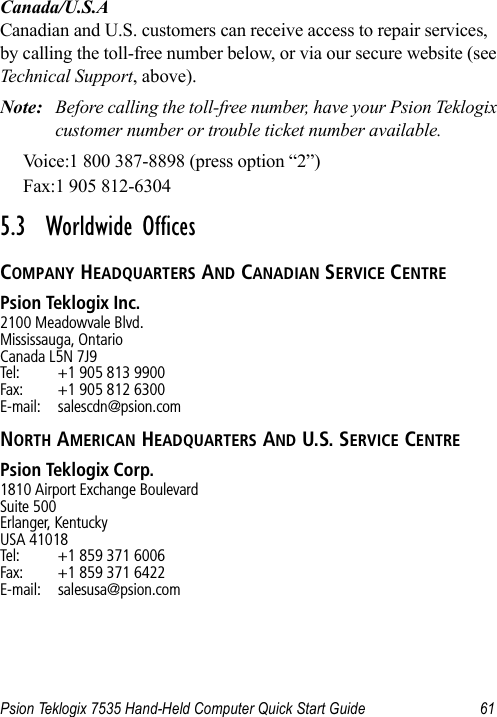 Psion Teklogix 7535 Hand-Held Computer Quick Start Guide 61Canada/U.S.ACanadian and U.S. customers can receive access to repair services, by calling the toll-free number below, or via our secure website (see Technical Support, above). Note: Before calling the toll-free number, have your Psion Teklogix customer number or trouble ticket number available.Voice:1 800 387-8898 (press option “2”)Fax:1 905 812-6304 5.3  Worldwide OfficesCOMPANY HEADQUARTERS AND CANADIAN SERVICE CENTREPsion Teklogix Inc.2100 Meadowvale Blvd.Mississauga, OntarioCanada L5N 7J9Tel: +1 905 813 9900Fax: +1 905 812 6300E-mail: salescdn@psion.comNORTH AMERICAN HEADQUARTERS AND U.S. SERVICE CENTREPsion Teklogix Corp.1810 Airport Exchange BoulevardSuite 500Erlanger, KentuckyUSA 41018Tel: +1 859 371 6006Fax: +1 859 371 6422E-mail: salesusa@psion.com