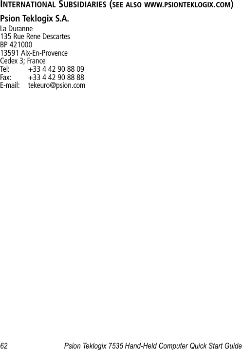 62 Psion Teklogix 7535 Hand-Held Computer Quick Start GuideINTERNATIONAL SUBSIDIARIES (SEE ALSO WWW.PSIONTEKLOGIX.COM)Psion Teklogix S.A.La Duranne135 Rue Rene DescartesBP 42100013591 Aix-En-ProvenceCedex 3; FranceTel: +33 4 42 90 88 09Fax: +33 4 42 90 88 88E-mail: tekeuro@psion.com