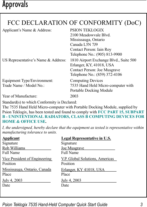 Psion Teklogix 7535 Hand-Held Computer Quick Start Guide 3                                                                                                                                                                                      ApprovalsFCC DECLARATION OF CONFORMITY (DoC)Applicant’s Name &amp; Address: PSION TEKLOGIX2100 Meadowvale Blvd.Mississauga, OntarioCanada L5N 7J9Contact Person: Iain RoyTelephone No.: (905) 813-9900US Representative’s Name &amp; Address: 1810 Airport Exchange Blvd., Suite 500Erlanger, KY, 41018, USAContact Person: Joe MusgraveTelephone No.: (859) 372-4106Equipment Type/Environment:  Computing Devices Trade Name / Model No.:  7535 Hand Held Micro-computer with Portable Docking ModuleYear of Manufacture:  2003Standard(s) to which Conformity is Declared:The 7535 Hand Held Micro-computer with Portable Docking Module, supplied by Psion Teklogix, has been tested and found to comply with FCC PART 15, SUBPART B - UNINTENTIONAL RADIATORS, CLASS B COMPUTING DEVICES FOR HOME &amp; OFFICE USE.I, the undersigned, hereby declare that the equipment as tested is representative within manufacturing tolerance to units.Applicant Legal Representative in U.S.Signature SignatureRob Williams                           Joe Musgrave                               Full Name Full NameVice President of Engineering  V.P. Global Solutions, Americas   Position PositionMississauga, Ontario, Canada Erlanger, KY 41018, USA            Place PlaceJuly 4, 2003                             July 4, 2003                                   Date Date