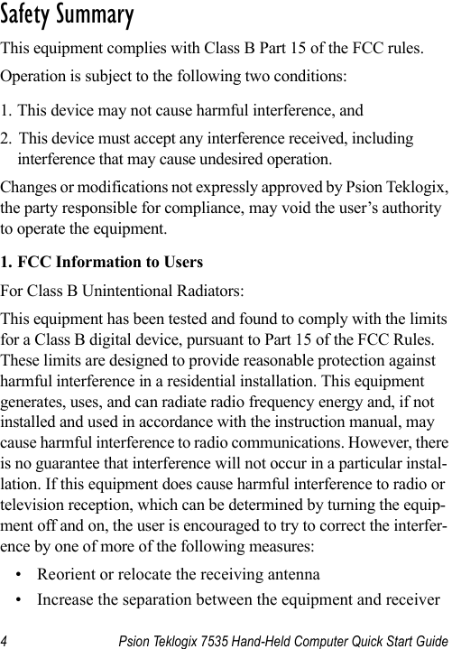 4 Psion Teklogix 7535 Hand-Held Computer Quick Start Guide                                                                                                                                                               S a f e t y  S u m m a r y                                                     This equipment complies with Class B Part 15 of the FCC rules.Operation is subject to the following two conditions:1. This device may not cause harmful interference, and2. This device must accept any interference received, including interference that may cause undesired operation. Changes or modifications not expressly approved by Psion Teklogix, the party responsible for compliance, may void the user’s authority to operate the equipment.1. FCC Information to Users For Class B Unintentional Radiators:This equipment has been tested and found to comply with the limits for a Class B digital device, pursuant to Part 15 of the FCC Rules. These limits are designed to provide reasonable protection against harmful interference in a residential installation. This equipment generates, uses, and can radiate radio frequency energy and, if not installed and used in accordance with the instruction manual, may cause harmful interference to radio communications. However, there is no guarantee that interference will not occur in a particular instal-lation. If this equipment does cause harmful interference to radio or television reception, which can be determined by turning the equip-ment off and on, the user is encouraged to try to correct the interfer-ence by one of more of the following measures:• Reorient or relocate the receiving antenna• Increase the separation between the equipment and receiver