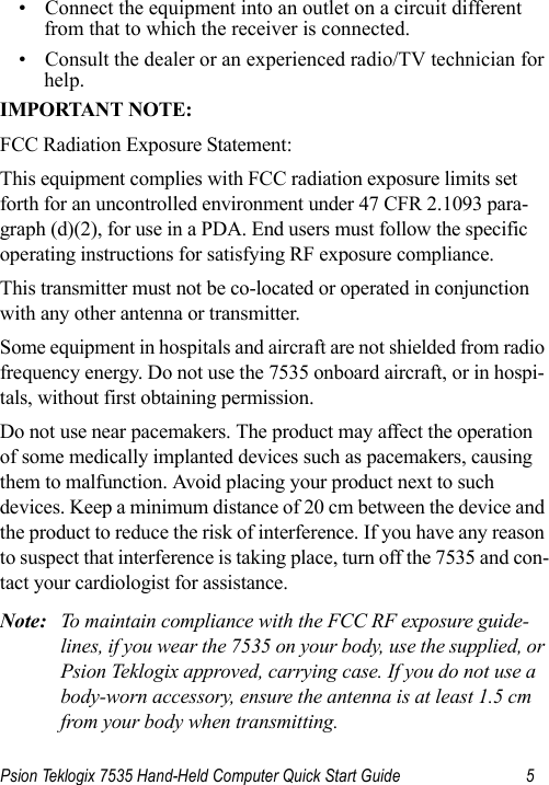 Psion Teklogix 7535 Hand-Held Computer Quick Start Guide 5• Connect the equipment into an outlet on a circuit different from that to which the receiver is connected.• Consult the dealer or an experienced radio/TV technician for help.IMPORTANT NOTE:FCC Radiation Exposure Statement:This equipment complies with FCC radiation exposure limits set forth for an uncontrolled environment under 47 CFR 2.1093 para-graph (d)(2), for use in a PDA. End users must follow the specific operating instructions for satisfying RF exposure compliance.This transmitter must not be co-located or operated in conjunction with any other antenna or transmitter.Some equipment in hospitals and aircraft are not shielded from radio frequency energy. Do not use the 7535 onboard aircraft, or in hospi-tals, without first obtaining permission.Do not use near pacemakers. The product may affect the operation of some medically implanted devices such as pacemakers, causing them to malfunction. Avoid placing your product next to such devices. Keep a minimum distance of 20 cm between the device and the product to reduce the risk of interference. If you have any reason to suspect that interference is taking place, turn off the 7535 and con-tact your cardiologist for assistance.Note: To maintain compliance with the FCC RF exposure guide-lines, if you wear the 7535 on your body, use the supplied, or Psion Teklogix approved, carrying case. If you do not use a body-worn accessory, ensure the antenna is at least 1.5 cm from your body when transmitting. 