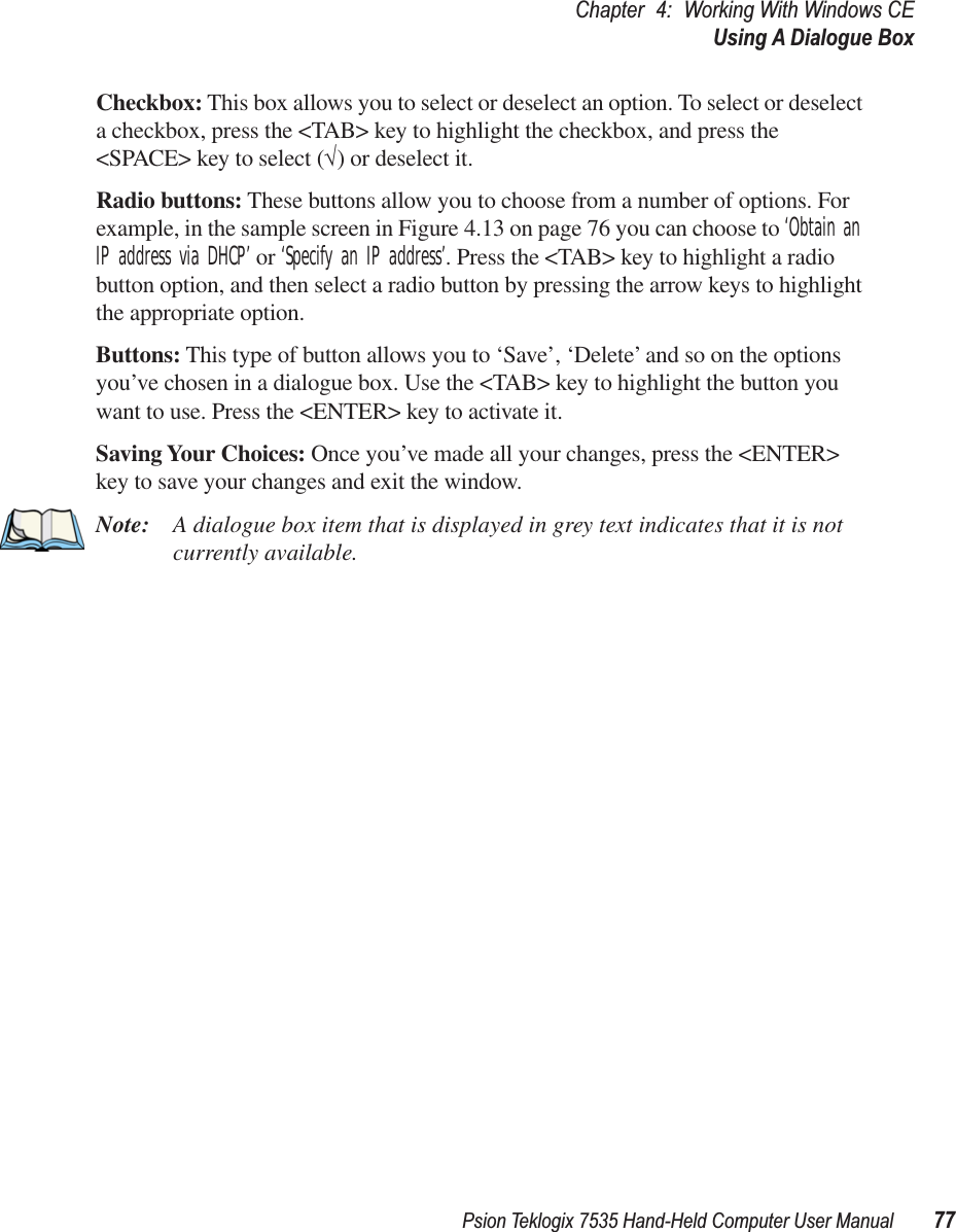 Psion Teklogix 7535 Hand-Held Computer User Manual 77Chapter 4: Working With Windows CEUsing A Dialogue BoxCheckbox: This box allows you to select or deselect an option. To select or deselect a checkbox, press the &lt;TAB&gt; key to highlight the checkbox, and press the &lt;SPACE&gt; key to select (√) or deselect it.Radio buttons: These buttons allow you to choose from a number of options. For example, in the sample screen in Figure 4.13 on page 76 you can choose to ‘Obtain an IP address via DHCP’ or ‘Specify an IP address’. Press the &lt;TAB&gt; key to highlight a radio button option, and then select a radio button by pressing the arrow keys to highlight the appropriate option.Buttons: This type of button allows you to ‘Save’, ‘Delete’ and so on the options you’ve chosen in a dialogue box. Use the &lt;TAB&gt; key to highlight the button you want to use. Press the &lt;ENTER&gt; key to activate it.Saving Your Choices: Once you’ve made all your changes, press the &lt;ENTER&gt; key to save your changes and exit the window.Note: A dialogue box item that is displayed in grey text indicates that it is not currently available.