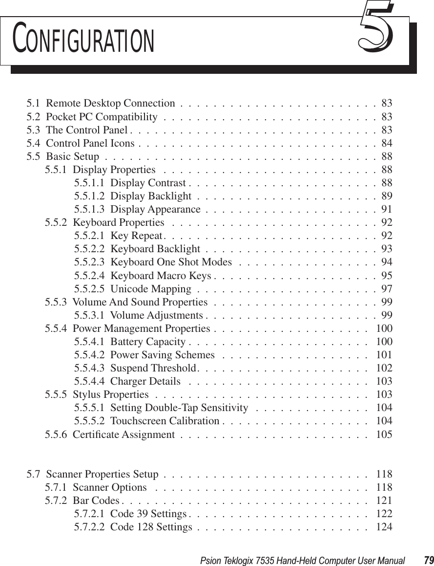 Psion Teklogix 7535 Hand-Held Computer User Manual 79CONFIGURATION 555.1  Remote Desktop Connection ........................835.2  Pocket PC Compatibility ..........................835.3  The Control Panel ..............................835.4  Control Panel Icons .............................845.5  Basic Setup .................................885.5.1  Display Properties ..........................885.5.1.1  Display Contrast .......................885.5.1.2  Display Backlight ......................895.5.1.3  Display Appearance .....................915.5.2  Keyboard Properties .........................925.5.2.1  Key Repeat..........................925.5.2.2  Keyboard Backlight .....................935.5.2.3  Keyboard One Shot Modes .................945.5.2.4  Keyboard Macro Keys ....................955.5.2.5  Unicode Mapping ......................975.5.3  Volume And Sound Properties ....................995.5.3.1  Volume Adjustments .....................995.5.4  Power Management Properties ................... 1005.5.4.1  Battery Capacity ...................... 1005.5.4.2  Power Saving Schemes .................. 1015.5.4.3  Suspend Threshold..................... 1025.5.4.4  Charger Details ...................... 1035.5.5  Stylus Properties .......................... 1035.5.5.1  Setting Double-Tap Sensitivity .............. 1045.5.5.2  Touchscreen Calibration .................. 1045.5.6  Certiﬁcate Assignment ....................... 1055.7  Scanner Properties Setup ......................... 1185.7.1  Scanner Options .......................... 1185.7.2  Bar Codes .............................. 1215.7.2.1  Code 39 Settings ...................... 1225.7.2.2  Code 128 Settings ..................... 124