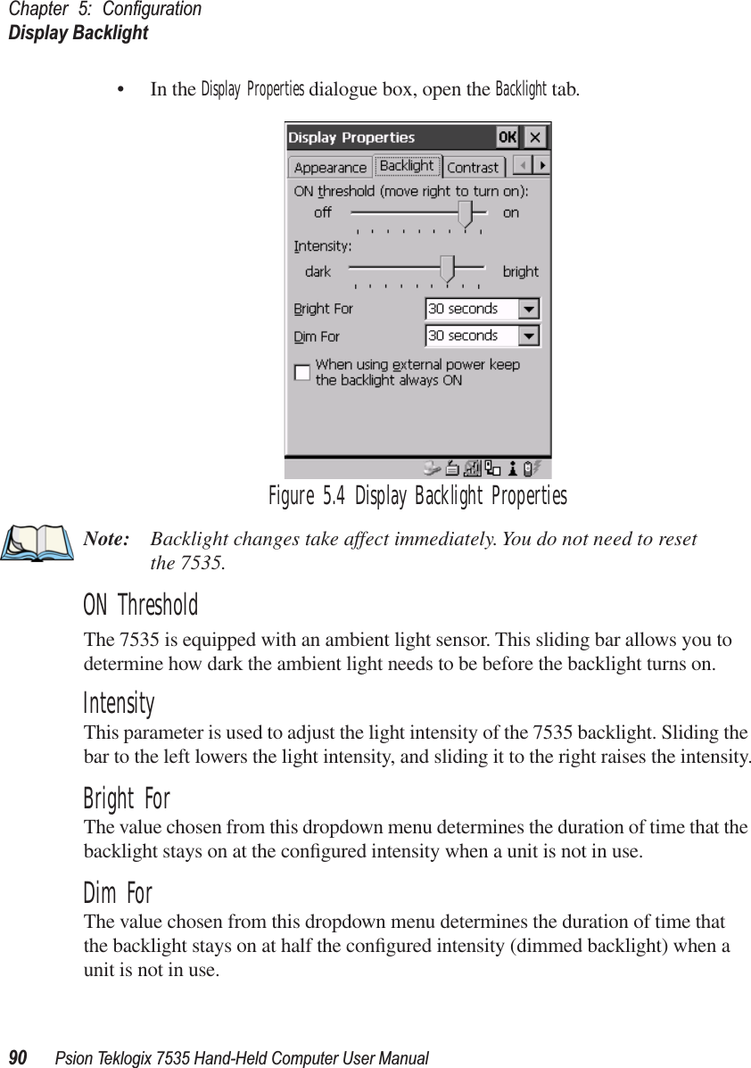 Chapter 5: ConﬁgurationDisplay Backlight90 Psion Teklogix 7535 Hand-Held Computer User Manual• In the Display Properties dialogue box, open the Backlight tab.Figure 5.4 Display Backlight PropertiesNote: Backlight changes take affect immediately. You do not need to reset the 7535. ON ThresholdThe 7535 is equipped with an ambient light sensor. This sliding bar allows you to determine how dark the ambient light needs to be before the backlight turns on.IntensityThis parameter is used to adjust the light intensity of the 7535 backlight. Sliding the bar to the left lowers the light intensity, and sliding it to the right raises the intensity.Bright ForThe value chosen from this dropdown menu determines the duration of time that the backlight stays on at the conﬁgured intensity when a unit is not in use. Dim ForThe value chosen from this dropdown menu determines the duration of time that the backlight stays on at half the conﬁgured intensity (dimmed backlight) when a unit is not in use.