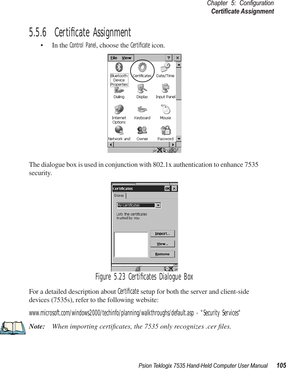 Psion Teklogix 7535 Hand-Held Computer User Manual 105Chapter 5: ConﬁgurationCertiﬁcate Assignment5.5.6  Certiﬁcate Assignment• In the Control Panel, choose the Certiﬁcate icon.The dialogue box is used in conjunction with 802.1x authentication to enhance 7535 security. Figure 5.23 Certiﬁcates Dialogue BoxFor a detailed description about Certiﬁcate setup for both the server and client-side devices (7535s), refer to the following website:www.microsoft.com/windows2000/techinfo/planning/walkthroughs/default.asp - &quot;Security Services&quot;Note: When importing certiﬁcates, the 7535 only recognizes .cer ﬁles.