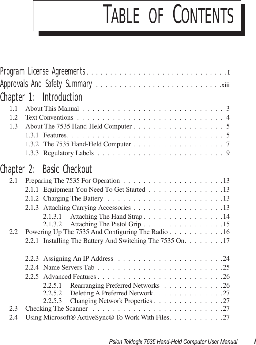  Psion Teklogix 7535 Hand-Held Computer User Manual i T ABLE   OF  C ONTENTS Program License Agreements ..............................I Approvals And Safety Summary ...........................xiii Chapter 1:  Introduction 1.1 About This Manual ............................31.2 Text Conventions .............................41.3 About The 7535 Hand-Held Computer ..................51.3.1 Features...............................51.3.2 The 7535 Hand-Held Computer ..................71.3.3 Regulatory Labels .........................9 Chapter 2:  Basic Checkout 2.1 Preparing The 7535 For Operation ....................132.1.1 Equipment You Need To Get Started ...............132.1.2 Charging The Battery .......................132.1.3 Attaching Carrying Accessories ..................132.1.3.1 Attaching The Hand Strap ................142.1.3.2 Attaching The Pistol Grip ................152.2 Powering Up The 7535 And Conﬁguring The Radio ...........162.2.1 Installing The Battery And Switching The 7535 On........172.2.3 Assigning An IP Address .....................242.2.4 Name Servers Tab .........................252.2.5 Advanced Features .........................262.2.5.1 Rearranging Preferred Networks ............262.2.5.2 Deleting A Preferred Network..............272.2.5.3 Changing Network Properties ..............272.3 Checking The Scanner ..........................272.4 Using Microsoft® ActiveSync® To Work With Files...........27