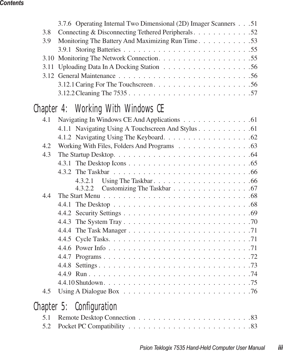  Psion Teklogix 7535 Hand-Held Computer User Manual iiiContents 3.7.6 Operating Internal Two Dimensional (2D) Imager Scanners . . .513.8 Connecting &amp; Disconnecting Tethered Peripherals............523.9 Monitoring The Battery And Maximizing Run Time ...........533.9.1 Storing Batteries ..........................553.10 Monitoring The Network Connection...................553.11 Uploading Data In A Docking Station ..................563.12 General Maintenance ...........................563.12.1 Caring For The Touchscreen....................563.12.2 Cleaning The 7535 .........................57 Chapter 4:  Working With Windows CE 4.1 Navigating In Windows CE And Applications ..............614.1.1 Navigating Using A Touchscreen And Stylus ...........614.1.2 Navigating Using The Keyboard..................624.2 Working With Files, Folders And Programs ...............634.3 The Startup Desktop............................644.3.1 The Desktop Icons .........................654.3.2 The Taskbar ............................664.3.2.1 Using The Taskbar ....................664.3.2.2 Customizing The Taskbar ................674.4 The Start Menu ..............................684.4.1 The Desktop ............................684.4.2 Security Settings ..........................694.4.3 The System Tray ..........................704.4.4 The Task Manager .........................714.4.5 Cycle Tasks.............................714.4.6 Power Info .............................714.4.7 Programs ..............................724.4.8 Settings ...............................734.4.9 Run .................................744.4.10 Shutdown..............................754.5 Using A Dialogue Box ..........................76 Chapter 5:  Configuration 5.1 Remote Desktop Connection .......................835.2 Pocket PC Compatibility .........................83