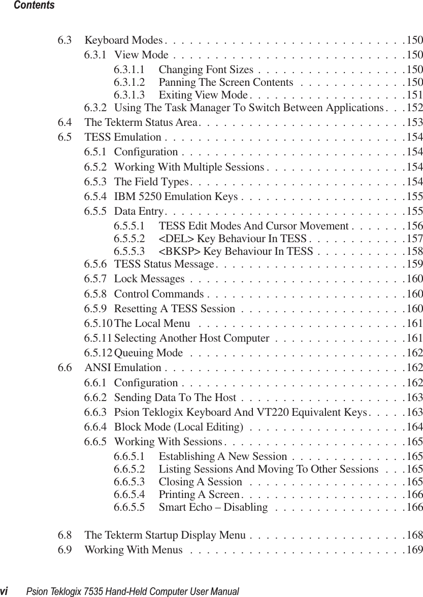  Contentsvi Psion Teklogix 7535 Hand-Held Computer User Manual 6.3 Keyboard Modes.............................1506.3.1 View Mode ............................1506.3.1.1 Changing Font Sizes ..................1506.3.1.2 Panning The Screen Contents .............1506.3.1.3 Exiting View Mode ...................1516.3.2 Using The Task Manager To Switch Between Applications. . .1526.4 The Tekterm Status Area.........................1536.5 TESS Emulation .............................1546.5.1 Configuration ...........................1546.5.2 Working With Multiple Sessions .................1546.5.3 The Field Types..........................1546.5.4 IBM 5250 Emulation Keys ....................1556.5.5 Data Entry.............................1556.5.5.1 TESS Edit Modes And Cursor Movement .......1566.5.5.2 &lt;DEL&gt; Key Behaviour In TESS ............1576.5.5.3 &lt;BKSP&gt; Key Behaviour In TESS ...........1586.5.6 TESS Status Message.......................1596.5.7 Lock Messages ..........................1606.5.8 Control Commands ........................1606.5.9 Resetting A TESS Session ....................1606.5.10 The Local Menu .........................1616.5.11 Selecting Another Host Computer ................1616.5.12 Queuing Mode ..........................1626.6 ANSI Emulation .............................1626.6.1 Configuration ...........................1626.6.2 Sending Data To The Host ....................1636.6.3 Psion Teklogix Keyboard And VT220 Equivalent Keys.....1636.6.4 Block Mode (Local Editing) ...................1646.6.5 Working With Sessions......................1656.6.5.1 Establishing A New Session ..............1656.6.5.2 Listing Sessions And Moving To Other Sessions . . .1656.6.5.3 Closing A Session ...................1656.6.5.4 Printing A Screen....................1666.6.5.5 Smart Echo – Disabling ................1666.8 The Tekterm Startup Display Menu ...................1686.9 Working With Menus ..........................169
