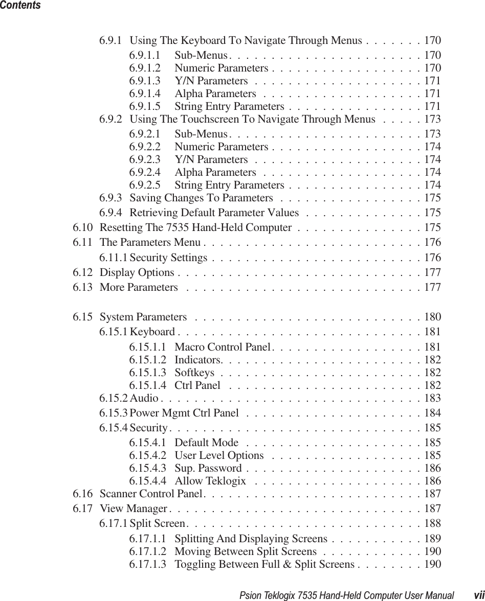  Psion Teklogix 7535 Hand-Held Computer User Manual viiContents 6.9.1 Using The Keyboard To Navigate Through Menus .......1706.9.1.1 Sub-Menus.......................1706.9.1.2 Numeric Parameters ..................1706.9.1.3 Y/N Parameters ....................1716.9.1.4 Alpha Parameters ...................1716.9.1.5 String Entry Parameters ................1716.9.2 Using The Touchscreen To Navigate Through Menus .....1736.9.2.1 Sub-Menus.......................1736.9.2.2 Numeric Parameters ..................1746.9.2.3 Y/N Parameters ....................1746.9.2.4 Alpha Parameters ...................1746.9.2.5 String Entry Parameters ................1746.9.3 Saving Changes To Parameters .................1756.9.4 Retrieving Default Parameter Values ..............1756.10 Resetting The 7535 Hand-Held Computer ...............1756.11 The Parameters Menu ..........................1766.11.1 Security Settings .........................1766.12 Display Options .............................1776.13 More Parameters ............................1776.15 System Parameters ...........................1806.15.1 Keyboard .............................1816.15.1.1 Macro Control Panel..................1816.15.1.2 Indicators........................1826.15.1.3 Softkeys ........................1826.15.1.4 Ctrl Panel .......................1826.15.2 Audio ...............................1836.15.3 Power Mgmt Ctrl Panel .....................1846.15.4 Security..............................1856.15.4.1 Default Mode .....................1856.15.4.2 User Level Options ..................1856.15.4.3 Sup. Password .....................1866.15.4.4 Allow Teklogix ....................1866.16 Scanner Control Panel..........................1876.17 View Manager..............................1876.17.1 Split Screen............................1886.17.1.1 Splitting And Displaying Screens ...........1896.17.1.2 Moving Between Split Screens ............1906.17.1.3 Toggling Between Full &amp; Split Screens ........190