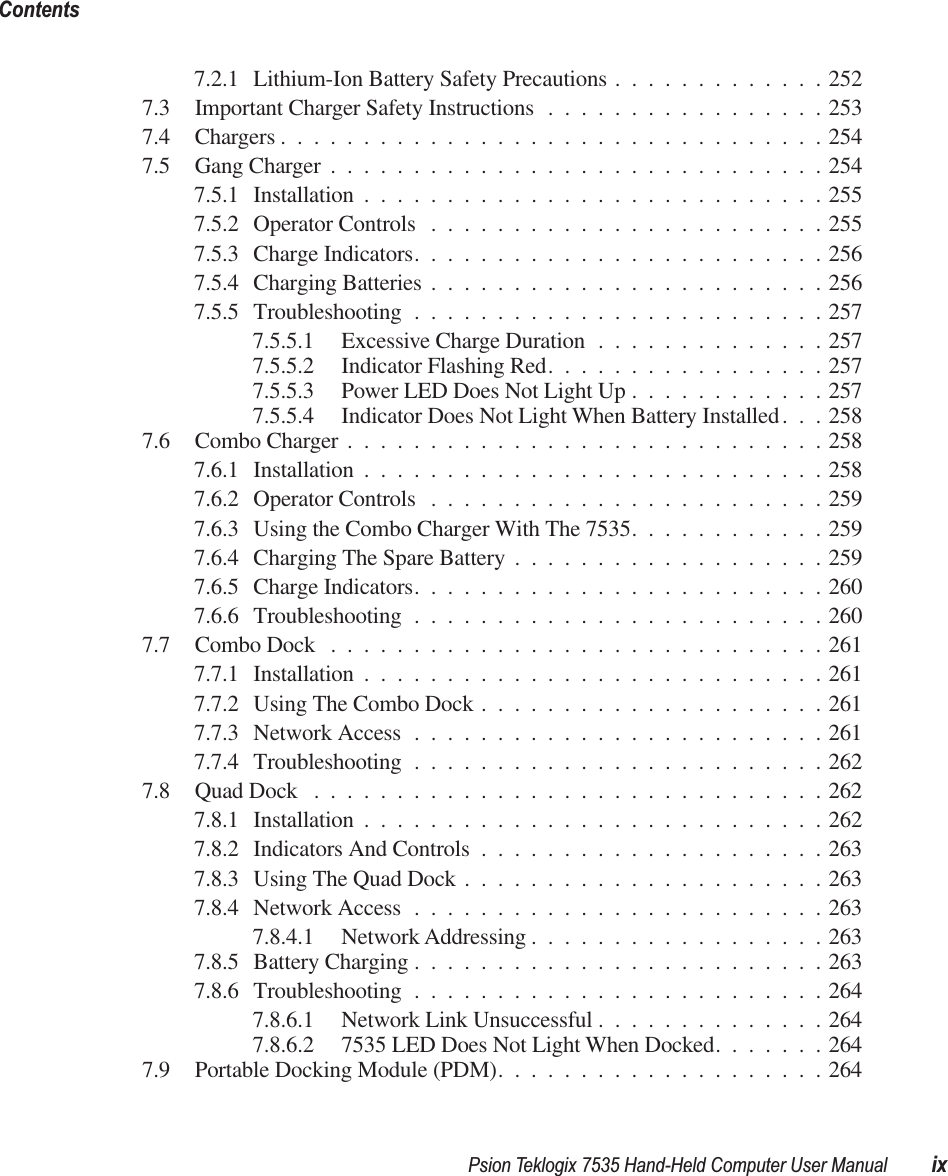  Psion Teklogix 7535 Hand-Held Computer User Manual ixContents 7.2.1 Lithium-Ion Battery Safety Precautions .............2527.3 Important Charger Safety Instructions .................2537.4 Chargers .................................2547.5 Gang Charger ..............................2547.5.1 Installation ............................2557.5.2 Operator Controls ........................2557.5.3 Charge Indicators.........................2567.5.4 Charging Batteries ........................2567.5.5 Troubleshooting .........................2577.5.5.1 Excessive Charge Duration ..............2577.5.5.2 Indicator Flashing Red.................2577.5.5.3 Power LED Does Not Light Up ............2577.5.5.4 Indicator Does Not Light When Battery Installed. . . 2587.6 Combo Charger .............................2587.6.1 Installation ............................2587.6.2 Operator Controls ........................2597.6.3 Using the Combo Charger With The 7535............2597.6.4 Charging The Spare Battery ...................2597.6.5 Charge Indicators.........................2607.6.6 Troubleshooting .........................2607.7 Combo Dock ..............................2617.7.1 Installation ............................2617.7.2 Using The Combo Dock .....................2617.7.3 Network Access .........................2617.7.4 Troubleshooting .........................2627.8 Quad Dock ...............................2627.8.1 Installation ............................2627.8.2 Indicators And Controls .....................2637.8.3 Using The Quad Dock ......................2637.8.4 Network Access .........................2637.8.4.1 Network Addressing ..................2637.8.5 Battery Charging .........................2637.8.6 Troubleshooting .........................2647.8.6.1 Network Link Unsuccessful ..............2647.8.6.2 7535 LED Does Not Light When Docked.......2647.9 Portable Docking Module (PDM)....................264