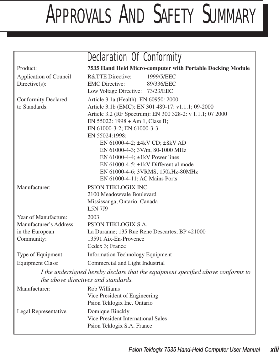  Psion Teklogix 7535 Hand-Held Computer User Manual xiiiAPPROVALS AND SAFETY SUMMARYDeclaration Of ConformityProduct: 7535 Hand Held Micro-computer with Portable Docking ModuleApplication of Council R&amp;TTE Directive:  1999/5/EECDirective(s): EMC Directive: 89/336/EECLow Voltage Directive: 73/23/EECConformity Declared  Article 3.1a (Health): EN 60950: 2000 to Standards: Article 3.1b (EMC): EN 301 489-17: v1.1.1; 09-2000Article 3.2 (RF Spectrum): EN 300 328-2: v 1.1.1; 07 2000EN 55022: 1998 + Am 1, Class B;EN 61000-3-2; EN 61000-3-3EN 55024:1998;EN 61000-4-2; ±4kV CD; ±8kV ADEN 61000-4-3; 3V/m, 80-1000 MHzEN 61000-4-4; ±1kV Power linesEN 61000-4-5; ±1kV Differential modeEN 61000-4-6; 3VRMS, 150kHz-80MHzEN 61000-4-11; AC Mains PortsManufacturer: PSION TEKLOGIX INC.2100 Meadowvale BoulevardMississauga, Ontario, Canada L5N 7J9Year of Manufacture: 2003Manufacturer’s Address PSION TEKLOGIX S.A.in the European La Duranne; 135 Rue Rene Descartes; BP 421000Community: 13591 Aix-En-ProvenceCedex 3; FranceType of Equipment: Information Technology EquipmentEquipment Class: Commercial and Light IndustrialI the undersigned hereby declare that the equipment speciﬁed above conforms to the above directives and standards.Manufacturer: Rob WilliamsVice President of EngineeringPsion Teklogix Inc. OntarioLegal Representative Domique BincklyVice President International SalesPsion Teklogix S.A. France