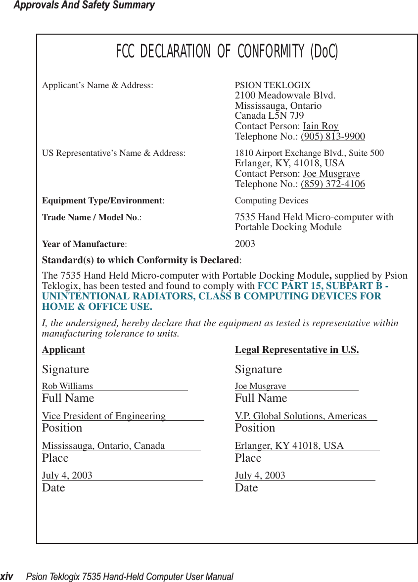 Approvals And Safety Summaryxiv Psion Teklogix 7535 Hand-Held Computer User ManualFCC DECLARATION OF CONFORMITY (DoC)Applicant’s Name &amp; Address: PSION TEKLOGIX2100 Meadowvale Blvd.Mississauga, OntarioCanada L5N 7J9Contact Person: Iain RoyTelephone No.: (905) 813-9900US Representative’s Name &amp; Address: 1810 Airport Exchange Blvd., Suite 500Erlanger, KY, 41018, USAContact Person: Joe MusgraveTelephone No.: (859) 372-4106Equipment Type/Environment: Computing Devices Trade Name / Model No.:  7535 Hand Held Micro-computer with Portable Docking ModuleYear of Manufacture:  2003Standard(s) to which Conformity is Declared:The 7535 Hand Held Micro-computer with Portable Docking Module, supplied by Psion Teklogix, has been tested and found to comply with FCC PART 15, SUBPART B - UNINTENTIONAL RADIATORS, CLASS B COMPUTING DEVICES FOR HOME &amp; OFFICE USE.I, the undersigned, hereby declare that the equipment as tested is representative within manufacturing tolerance to units.Applicant Legal Representative in U.S.Signature SignatureRob Williams                                          Joe Musgrave                            Full Name Full NameVice President of Engineering                V.P. Global Solutions, Americas    Position PositionMississauga, Ontario, Canada               Erlanger, KY 41018, USA              Place PlaceJuly 4, 2003                                            July 4, 2003                                   Date Date