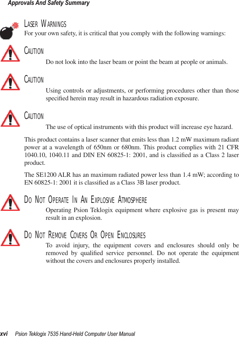 Approvals And Safety Summaryxvi Psion Teklogix 7535 Hand-Held Computer User ManualLASER WARNINGSFor your own safety, it is critical that you comply with the following warnings:CAUTIONDo not look into the laser beam or point the beam at people or animals.CAUTIONUsing controls or adjustments, or performing procedures other than thosespeciﬁed herein may result in hazardous radiation exposure.CAUTIONThe use of optical instruments with this product will increase eye hazard.This product contains a laser scanner that emits less than 1.2 mW maximum radiantpower at a wavelength of 650nm or 680nm. This product complies with 21 CFR1040.10, 1040.11 and DIN EN 60825-1: 2001, and is classiﬁed as a Class 2 laserproduct. The SE1200 ALR has an maximum radiated power less than 1.4 mW; according toEN 60825-1: 2001 it is classiﬁed as a Class 3B laser product.DO NOT OPERATE IN AN EXPLOSIVE ATMOSPHEREOperating Psion Teklogix equipment where explosive gas is present mayresult in an explosion.DO NOT REMOVE COVERS OR OPEN ENCLOSURESTo avoid injury, the equipment covers and enclosures should only beremoved by qualiﬁed service personnel. Do not operate the equipmentwithout the covers and enclosures properly installed.