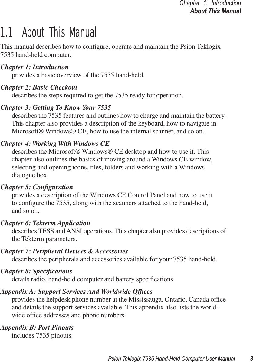 Psion Teklogix 7535 Hand-Held Computer User Manual 3Chapter 1: IntroductionAbout This Manual1.1  About This ManualThis manual describes how to conﬁgure, operate and maintain the Psion Teklogix 7535 hand-held computer.Chapter 1: Introductionprovides a basic overview of the 7535 hand-held.Chapter 2: Basic Checkoutdescribes the steps required to get the 7535 ready for operation. Chapter 3: Getting To Know Your 7535describes the 7535 features and outlines how to charge and maintain the battery. This chapter also provides a description of the keyboard, how to navigate in Microsoft® Windows® CE, how to use the internal scanner, and so on.Chapter 4: Working With Windows CEdescribes the Microsoft® Windows® CE desktop and how to use it. This chapter also outlines the basics of moving around a Windows CE window, selecting and opening icons, ﬁles, folders and working with a Windows dialogue box.Chapter 5: Conﬁgurationprovides a description of the Windows CE Control Panel and how to use itto conﬁgure the 7535, along with the scanners attached to the hand-held, and so on.Chapter 6: Tekterm Applicationdescribes TESS and ANSI operations. This chapter also provides descriptions of the Tekterm parameters.Chapter 7: Peripheral Devices &amp; Accessoriesdescribes the peripherals and accessories available for your 7535 hand-held.Chapter 8: Speciﬁcationsdetails radio, hand-held computer and battery speciﬁcations.Appendix A: Support Services And Worldwide Ofﬁcesprovides the helpdesk phone number at the Mississauga, Ontario, Canada ofﬁce and details the support services available. This appendix also lists the world-wide ofﬁce addresses and phone numbers.Appendix B: Port Pinoutsincludes 7535 pinouts.
