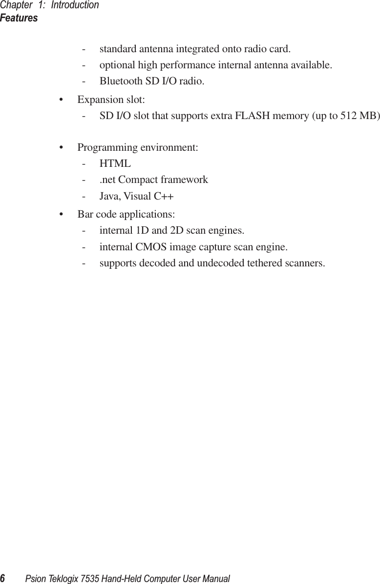 Chapter 1: IntroductionFeatures6Psion Teklogix 7535 Hand-Held Computer User Manual- standard antenna integrated onto radio card.- optional high performance internal antenna available.- Bluetooth SD I/O radio.• Expansion slot:- SD I/O slot that supports extra FLASH memory (up to 512 MB)  • Programming environment:-HTML- .net Compact framework- Java, Visual C++• Bar code applications:- internal 1D and 2D scan engines.- internal CMOS image capture scan engine.- supports decoded and undecoded tethered scanners. 