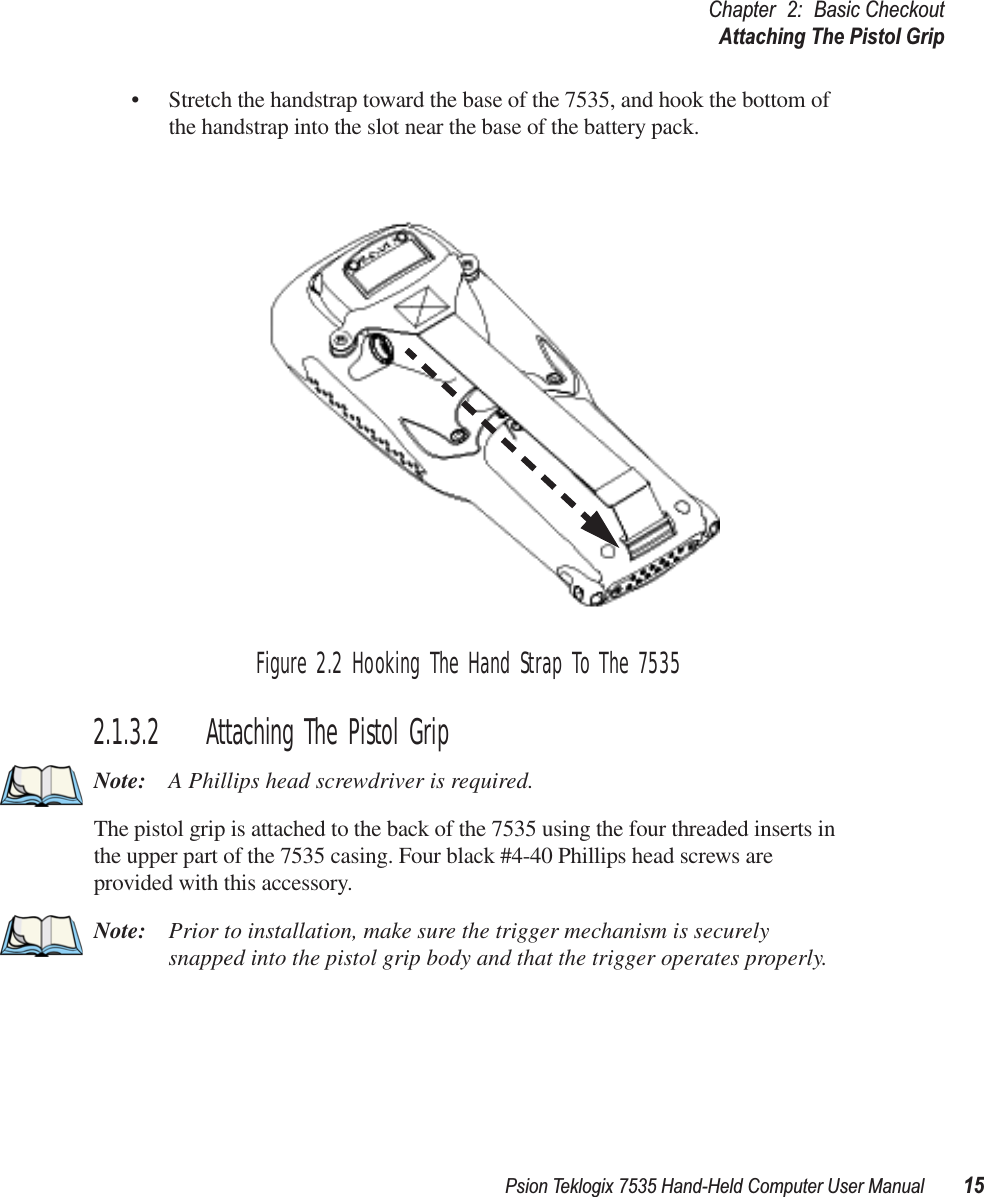 Psion Teklogix 7535 Hand-Held Computer User Manual 15Chapter 2: Basic CheckoutAttaching The Pistol Grip• Stretch the handstrap toward the base of the 7535, and hook the bottom of the handstrap into the slot near the base of the battery pack.Figure 2.2 Hooking The Hand Strap To The 75352.1.3.2 Attaching The Pistol GripNote: A Phillips head screwdriver is required.The pistol grip is attached to the back of the 7535 using the four threaded inserts in the upper part of the 7535 casing. Four black #4-40 Phillips head screws are provided with this accessory. Note: Prior to installation, make sure the trigger mechanism is securely snapped into the pistol grip body and that the trigger operates properly. 