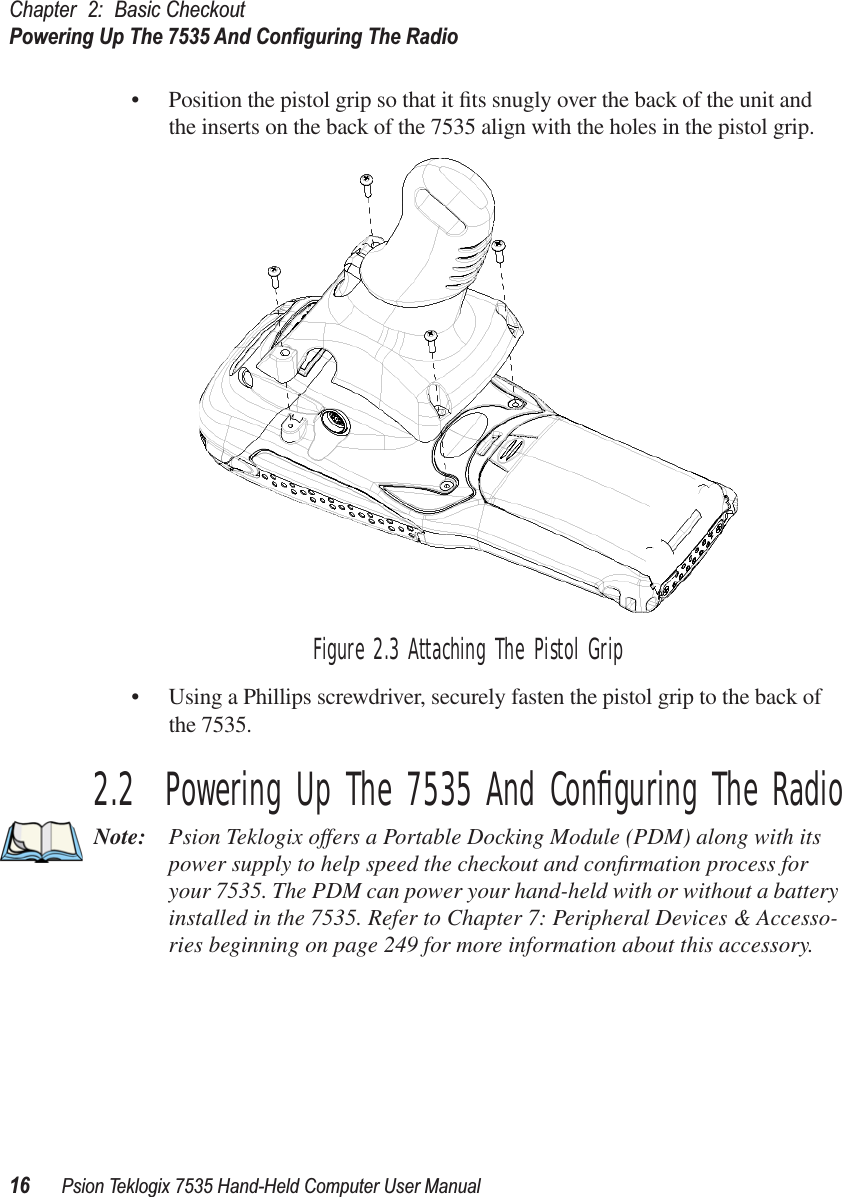 Chapter 2: Basic CheckoutPowering Up The 7535 And Conﬁguring The Radio16 Psion Teklogix 7535 Hand-Held Computer User Manual• Position the pistol grip so that it ﬁts snugly over the back of the unit and the inserts on the back of the 7535 align with the holes in the pistol grip. Figure 2.3 Attaching The Pistol Grip• Using a Phillips screwdriver, securely fasten the pistol grip to the back of the 7535.2.2  Powering Up The 7535 And Conﬁguring The RadioNote: Psion Teklogix offers a Portable Docking Module (PDM) along with its power supply to help speed the checkout and conﬁrmation process for your 7535. The PDM can power your hand-held with or without a battery installed in the 7535. Refer to Chapter 7: Peripheral Devices &amp; Accesso-ries beginning on page 249 for more information about this accessory.