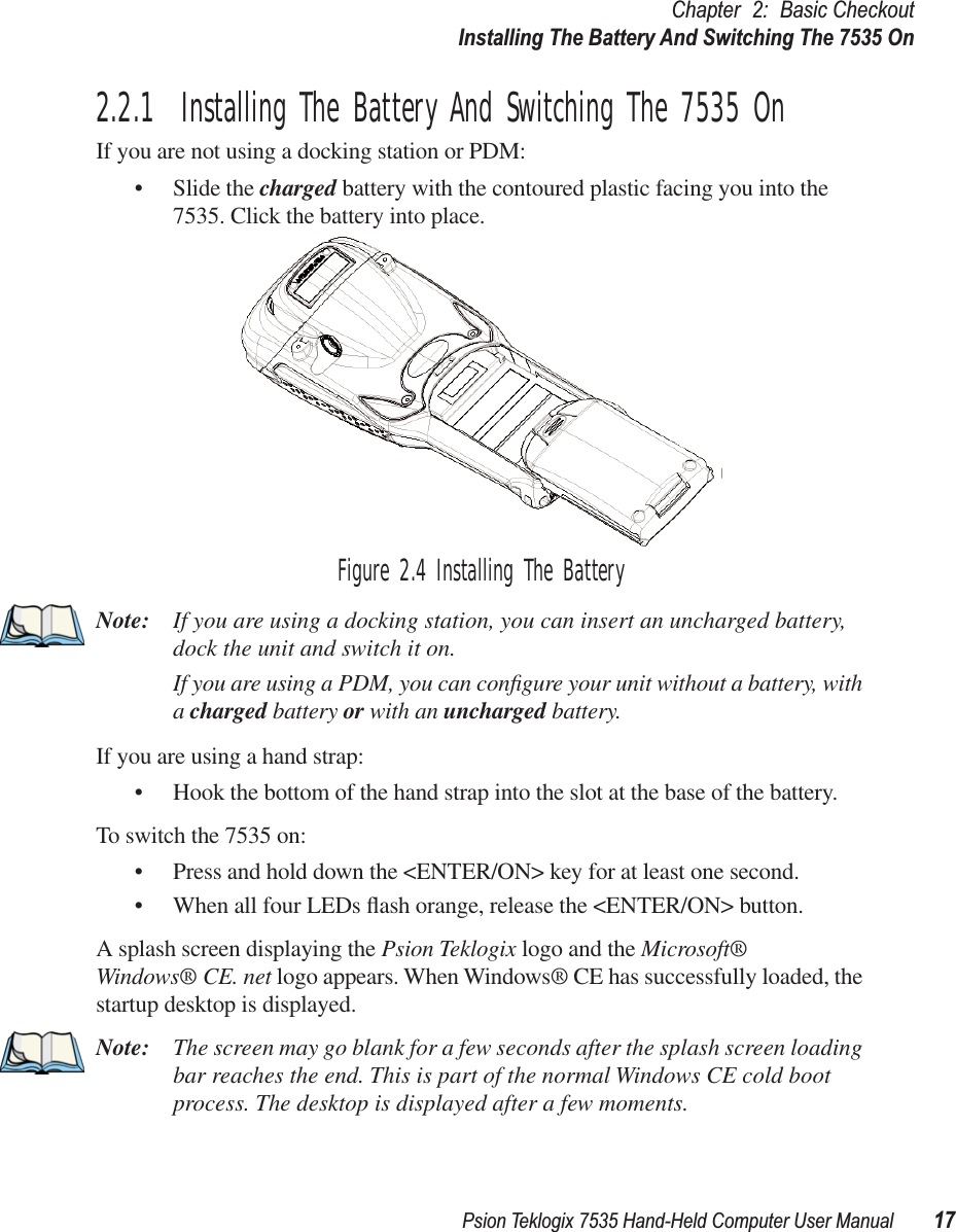 Psion Teklogix 7535 Hand-Held Computer User Manual 17Chapter 2: Basic CheckoutInstalling The Battery And Switching The 7535 On2.2.1  Installing The Battery And Switching The 7535 OnIf you are not using a docking station or PDM:• Slide the charged battery with the contoured plastic facing you into the 7535. Click the battery into place.Figure 2.4 Installing The BatteryNote: If you are using a docking station, you can insert an uncharged battery, dock the unit and switch it on. If you are using a PDM, you can conﬁgure your unit without a battery, with a charged battery or with an uncharged battery.If you are using a hand strap:• Hook the bottom of the hand strap into the slot at the base of the battery.To switch the 7535 on:• Press and hold down the &lt;ENTER/ON&gt; key for at least one second.• When all four LEDs ﬂash orange, release the &lt;ENTER/ON&gt; button.A splash screen displaying the Psion Teklogix logo and the Microsoft® Windows® CE. net logo appears. When Windows® CE has successfully loaded, the startup desktop is displayed.Note: The screen may go blank for a few seconds after the splash screen loading bar reaches the end. This is part of the normal Windows CE cold boot process. The desktop is displayed after a few moments.