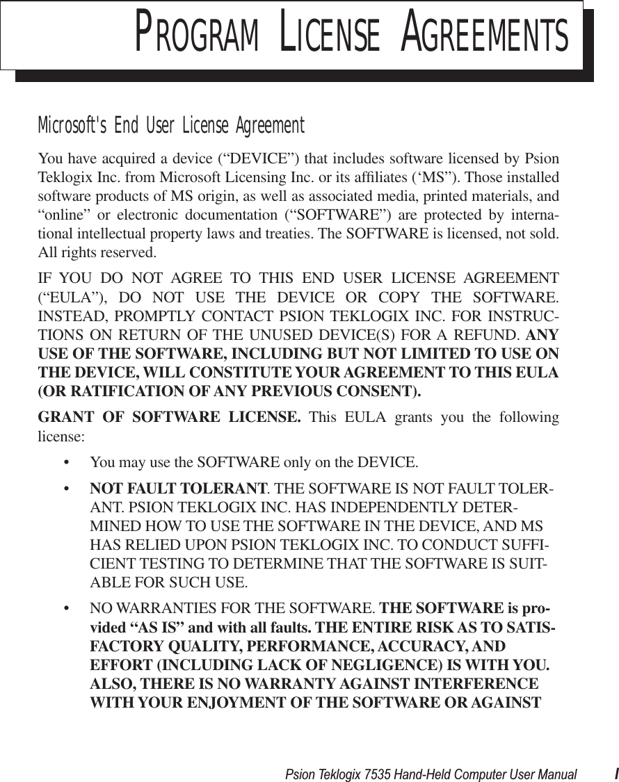  Psion Teklogix 7535 Hand-Held Computer User Manual I P ROGRAM  L ICENSE  A GREEMENTS Microsoft&apos;s End User License Agreement You have acquired a device (“DEVICE”) that includes software licensed by PsionTeklogix Inc. from Microsoft Licensing Inc. or its afﬁliates (‘MS”). Those installedsoftware products of MS origin, as well as associated media, printed materials, and“online” or electronic documentation (“SOFTWARE”) are protected by interna-tional intellectual property laws and treaties. The SOFTWARE is licensed, not sold.All rights reserved.IF YOU DO NOT AGREE TO THIS END USER LICENSE AGREEMENT(“EULA”), DO NOT USE THE DEVICE OR COPY THE SOFTWARE.INSTEAD, PROMPTLY CONTACT PSION TEKLOGIX INC. FOR INSTRUC-TIONS ON RETURN OF THE UNUSED DEVICE(S) FOR A REFUND.  ANYUSE   OF THE SOFTWARE, INCLUDING BUT NOT LIMITED TO USE ONTHE DEVICE, WILL CONSTITUTE YOUR AGREEMENT TO THIS EULA(OR RATIFICATION OF ANY   PREVIOUS CONSENT).GRANT OF SOFTWARE LICENSE.  This EULA grants you the followinglicense:• You may use the SOFTWARE only on the DEVICE.• NOT FAULT TOLERANT . THE SOFTWARE IS NOT FAULT TOLER-ANT. PSION TEKLOGIX INC. HAS INDEPENDENTLY DETER-MINED HOW TO USE THE SOFTWARE IN THE DEVICE, AND MS HAS RELIED UPON PSION TEKLOGIX INC. TO CONDUCT SUFFI-CIENT TESTING TO DETERMINE THAT THE SOFTWARE IS SUIT-ABLE FOR SUCH USE.• NO WARRANTIES FOR THE SOFTWARE.  THE SOFTWARE is pro-vided “AS IS” and   with all faults. THE ENTIRE RISK AS TO SATIS-FACTORY QUALITY, PERFORMANCE, ACCURACY, AND EFFORT (INCLUDING LACK OF NEGLIGENCE) IS WITH YOU. ALSO, THERE IS NO WARRANTY AGAINST INTERFERENCE WITH YOUR ENJOYMENT OF THE SOFTWARE OR AGAINST 