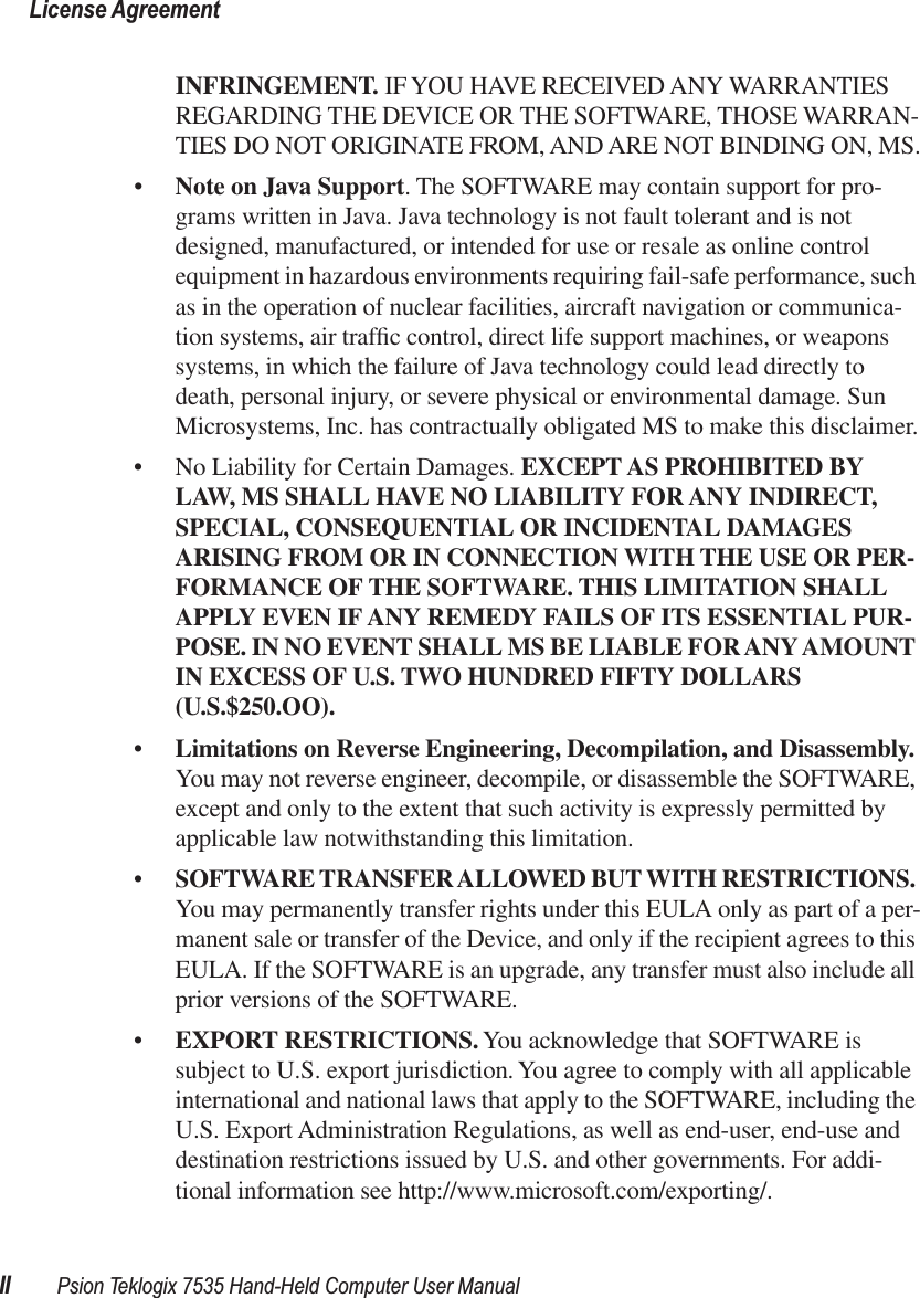  License AgreementII Psion Teklogix 7535 Hand-Held Computer User Manual INFRINGEMENT.  IF YOU HAVE RECEIVED ANY WARRANTIES REGARDING THE DEVICE OR THE SOFTWARE, THOSE WARRAN-TIES DO NOT ORIGINATE FROM, AND ARE NOT BINDING ON, MS.• Note on Java Support . The SOFTWARE may contain support for pro-grams written in Java. Java technology is not fault tolerant and is not designed, manufactured, or intended for use or resale as online control equipment in hazardous environments requiring fail-safe performance, such as in the operation of nuclear facilities, aircraft navigation or communica-tion systems, air trafﬁc control, direct life support machines, or weapons systems, in which the failure of Java technology could lead directly to death, personal injury, or severe physical or environmental damage. Sun Microsystems, Inc. has contractually obligated MS to make this disclaimer.• No Liability for Certain Damages.  EXCEPT AS PROHIBITED BY LAW, MS SHALL HAVE NO LIABILITY FOR ANY INDIRECT, SPECIAL, CONSEQUENTIAL OR INCIDENTAL DAMAGES ARISING FROM OR IN CONNECTION WITH THE USE OR PER-FORMANCE OF THE SOFTWARE. THIS LIMITATION SHALL APPLY EVEN IF ANY REMEDY FAILS OF ITS ESSENTIAL PUR-POSE. IN NO EVENT SHALL MS BE LIABLE FOR ANY AMOUNT IN EXCESS OF U.S. TWO HUNDRED FIFTY DOLLARS (U.S.$250.OO). • Limitations on Reverse Engineering, Decompilation, and Disassembly.  You   may not reverse engineer, decompile, or disassemble the SOFTWARE, except and only to the extent that such activity is expressly permitted by applicable law notwithstanding this limitation.• SOFTWARE TRANSFER ALLOWED BUT WITH RESTRICTIONS.  You   may permanently transfer rights under this EULA only as part of a per-manent sale or transfer of the Device, and only if the recipient agrees to this EULA. If the SOFTWARE is an upgrade, any transfer must also include all prior versions of the SOFTWARE.• EXPORT RESTRICTIONS.  You acknowledge that SOFTWARE is subject to U.S. export jurisdiction. You agree to comply with all applicable international and national laws that apply to the SOFTWARE, including the U.S. Export Administration Regulations, as well as end-user, end-use and destination restrictions issued by U.S. and other governments. For addi-tional information see http://www.microsoft.com/exporting/.