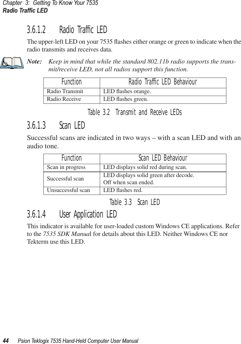 Chapter 3: Getting To Know Your 7535Radio Trafﬁc LED44 Psion Teklogix 7535 Hand-Held Computer User Manual3.6.1.2 Radio Trafﬁc LEDThe upper-left LED on your 7535 ﬂashes either orange or green to indicate when the radio transmits and receives data.Note: Keep in mind that while the standard 802.11b radio supports the trans-mit/receive LED, not all radios support this function.Table 3.2  Transmit and Receive LEDs3.6.1.3 Scan LEDSuccessful scans are indicated in two ways – with a scan LED and with an audio tone.Table 3.3  Scan LED3.6.1.4 User Application LEDThis indicator is available for user-loaded custom Windows CE applications. Refer to the 7535 SDK Manual for details about this LED. Neither Windows CE nor Tekterm use this LED.Function Radio Trafﬁc LED BehaviourRadio Transmit LED ﬂashes orange.Radio Receive LED ﬂashes green.Function Scan LED BehaviourScan in progress LED displays solid red during scan.Successful scan LED displays solid green after decode. Off when scan ended.Unsuccessful scan LED ﬂashes red.