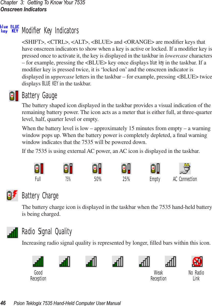 Chapter 3: Getting To Know Your 7535Onscreen Indicators46 Psion Teklogix 7535 Hand-Held Computer User ManualModiﬁer Key Indicators&lt;SHIFT&gt;, &lt;CTRL&gt;, &lt;ALT&gt;, &lt;BLUE&gt; and &lt;ORANGE&gt; are modiﬁer keys that have onscreen indicators to show when a key is active or locked. If a modiﬁer key is pressed once to activate it, the key is displayed in the taskbar in lowercase characters – for example, pressing the &lt;BLUE&gt; key once displays blue key in the taskbar. If a modiﬁer key is pressed twice, it is ‘locked on’ and the onscreen indicator is displayed in uppercase letters in the taskbar – for example, pressing &lt;BLUE&gt; twice displays BLUE KEY in the taskbar.Battery GaugeThe battery shaped icon displayed in the taskbar provides a visual indication of the remaining battery power. The icon acts as a meter that is either full, at three-quarter level, half, quarter level or empty.When the battery level is low – approximately 15 minutes from empty – a warning window pops up. When the battery power is completely depleted, a ﬁnal warning window indicates that the 7535 will be powered down.If the 7535 is using external AC power, an AC icon is displayed in the taskbar.Battery ChargeThe battery charge icon is displayed in the taskbar when the 7535 hand-held battery is being charged.Radio Signal QualityIncreasing radio signal quality is represented by longer, ﬁlled bars within this icon.AC ConnectionFull75%50% 25% EmptyGood No RadioReception WeakReception Link