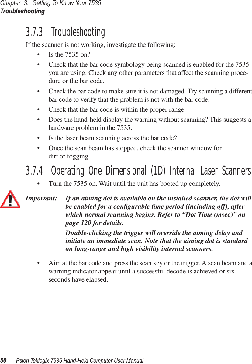 Chapter 3: Getting To Know Your 7535Troubleshooting50 Psion Teklogix 7535 Hand-Held Computer User Manual3.7.3  TroubleshootingIf the scanner is not working, investigate the following:• Is the 7535 on?• Check that the bar code symbology being scanned is enabled for the 7535 you are using. Check any other parameters that affect the scanning proce-dure or the bar code.• Check the bar code to make sure it is not damaged. Try scanning a different bar code to verify that the problem is not with the bar code.• Check that the bar code is within the proper range.• Does the hand-held display the warning without scanning? This suggests a hardware problem in the 7535.• Is the laser beam scanning across the bar code? • Once the scan beam has stopped, check the scanner window for dirt or fogging.3.7.4  Operating One Dimensional (1D) Internal Laser Scanners• Turn the 7535 on. Wait until the unit has booted up completely.Important: If an aiming dot is available on the installed scanner, the dot will be enabled for a conﬁgurable time period (including off), after which normal scanning begins. Refer to “Dot Time (msec)” on page 120 for details. Double-clicking the trigger will override the aiming delay and initiate an immediate scan. Note that the aiming dot is standard on long-range and high visibility internal scanners.• Aim at the bar code and press the scan key or the trigger. A scan beam and a warning indicator appear until a successful decode is achieved or six seconds have elapsed. 