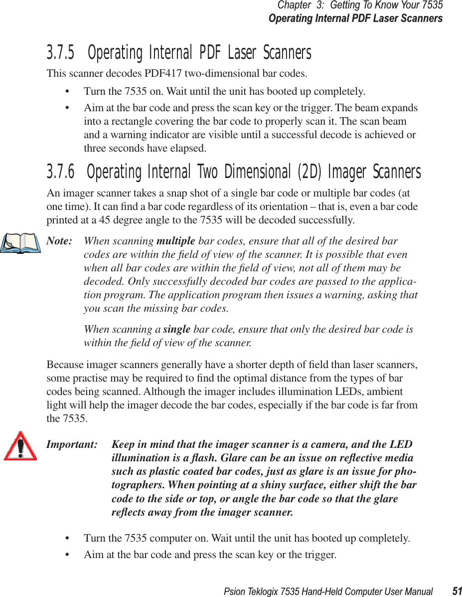 Psion Teklogix 7535 Hand-Held Computer User Manual 51Chapter 3: Getting To Know Your 7535Operating Internal PDF Laser Scanners3.7.5  Operating Internal PDF Laser ScannersThis scanner decodes PDF417 two-dimensional bar codes.• Turn the 7535 on. Wait until the unit has booted up completely.• Aim at the bar code and press the scan key or the trigger. The beam expands into a rectangle covering the bar code to properly scan it. The scan beam and a warning indicator are visible until a successful decode is achieved or three seconds have elapsed.3.7.6  Operating Internal Two Dimensional (2D) Imager ScannersAn imager scanner takes a snap shot of a single bar code or multiple bar codes (at one time). It can ﬁnd a bar code regardless of its orientation – that is, even a bar code printed at a 45 degree angle to the 7535 will be decoded successfully. Note: When scanning multiple bar codes, ensure that all of the desired bar codes are within the ﬁeld of view of the scanner. It is possible that even when all bar codes are within the ﬁeld of view, not all of them may be decoded. Only successfully decoded bar codes are passed to the applica-tion program. The application program then issues a warning, asking that you scan the missing bar codes.When scanning a single bar code, ensure that only the desired bar code is within the ﬁeld of view of the scanner.Because imager scanners generally have a shorter depth of ﬁeld than laser scanners, some practise may be required to ﬁnd the optimal distance from the types of bar codes being scanned. Although the imager includes illumination LEDs, ambient light will help the imager decode the bar codes, especially if the bar code is far from the 7535.Important: Keep in mind that the imager scanner is a camera, and the LED illumination is a ﬂash. Glare can be an issue on reﬂective media such as plastic coated bar codes, just as glare is an issue for pho-tographers. When pointing at a shiny surface, either shift the bar code to the side or top, or angle the bar code so that the glare reﬂects away from the imager scanner.• Turn the 7535 computer on. Wait until the unit has booted up completely.• Aim at the bar code and press the scan key or the trigger. 