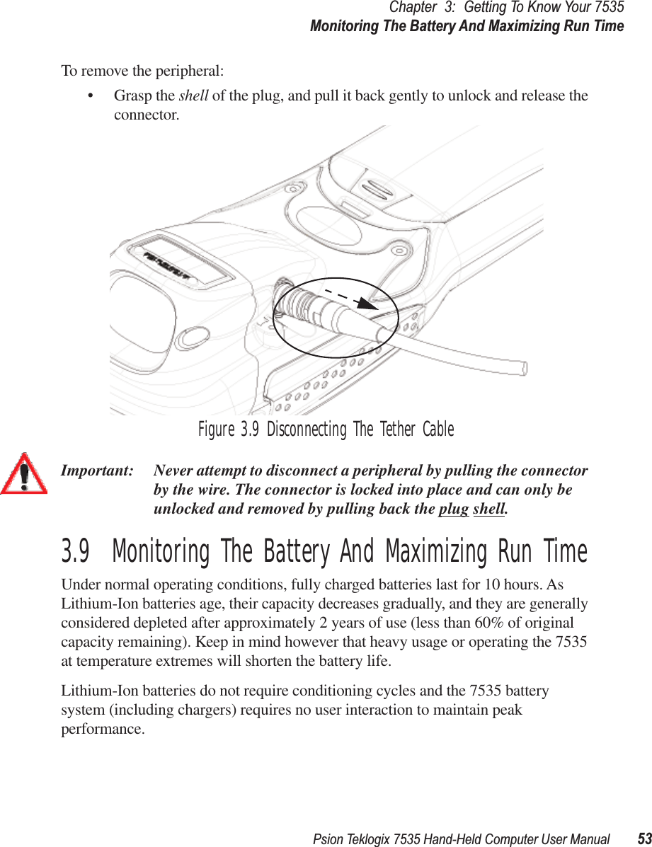 Psion Teklogix 7535 Hand-Held Computer User Manual 53Chapter 3: Getting To Know Your 7535Monitoring The Battery And Maximizing Run TimeTo remove the peripheral:• Grasp the shell of the plug, and pull it back gently to unlock and release the connector. Figure 3.9 Disconnecting The Tether CableImportant: Never attempt to disconnect a peripheral by pulling the connector by the wire. The connector is locked into place and can only be unlocked and removed by pulling back the plug shell.3.9  Monitoring The Battery And Maximizing Run TimeUnder normal operating conditions, fully charged batteries last for 10 hours. As Lithium-Ion batteries age, their capacity decreases gradually, and they are generally considered depleted after approximately 2 years of use (less than 60% of original capacity remaining). Keep in mind however that heavy usage or operating the 7535 at temperature extremes will shorten the battery life. Lithium-Ion batteries do not require conditioning cycles and the 7535 battery system (including chargers) requires no user interaction to maintain peak performance.