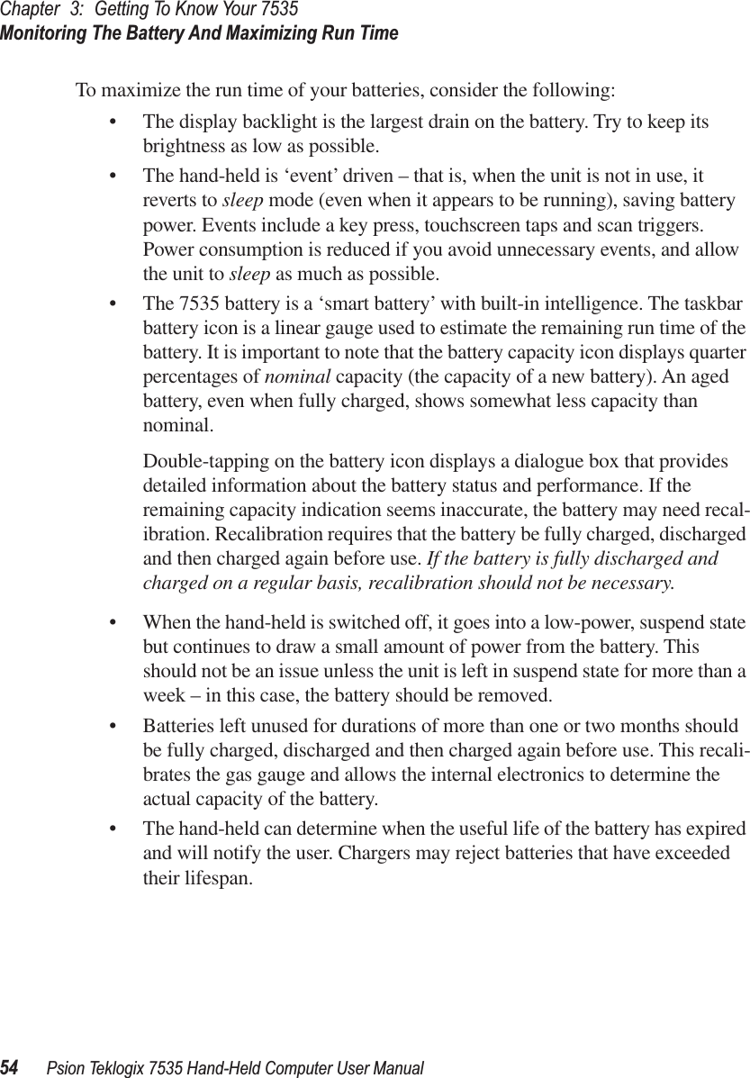Chapter 3: Getting To Know Your 7535Monitoring The Battery And Maximizing Run Time54 Psion Teklogix 7535 Hand-Held Computer User ManualTo maximize the run time of your batteries, consider the following:• The display backlight is the largest drain on the battery. Try to keep its brightness as low as possible.• The hand-held is ‘event’ driven – that is, when the unit is not in use, it reverts to sleep mode (even when it appears to be running), saving battery power. Events include a key press, touchscreen taps and scan triggers. Power consumption is reduced if you avoid unnecessary events, and allow the unit to sleep as much as possible.• The 7535 battery is a ‘smart battery’ with built-in intelligence. The taskbar battery icon is a linear gauge used to estimate the remaining run time of the battery. It is important to note that the battery capacity icon displays quarter percentages of nominal capacity (the capacity of a new battery). An aged battery, even when fully charged, shows somewhat less capacity than nominal. Double-tapping on the battery icon displays a dialogue box that provides detailed information about the battery status and performance. If the remaining capacity indication seems inaccurate, the battery may need recal-ibration. Recalibration requires that the battery be fully charged, discharged and then charged again before use. If the battery is fully discharged and charged on a regular basis, recalibration should not be necessary. • When the hand-held is switched off, it goes into a low-power, suspend state but continues to draw a small amount of power from the battery. This should not be an issue unless the unit is left in suspend state for more than a week – in this case, the battery should be removed.• Batteries left unused for durations of more than one or two months should be fully charged, discharged and then charged again before use. This recali-brates the gas gauge and allows the internal electronics to determine the actual capacity of the battery.• The hand-held can determine when the useful life of the battery has expired and will notify the user. Chargers may reject batteries that have exceeded their lifespan.