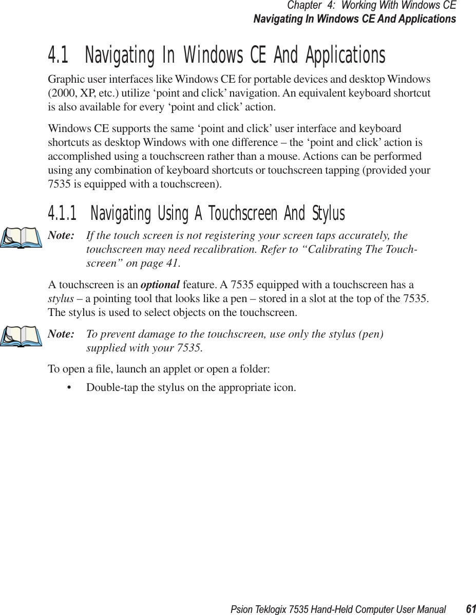 Psion Teklogix 7535 Hand-Held Computer User Manual 61Chapter 4: Working With Windows CENavigating In Windows CE And Applications4.1  Navigating In Windows CE And ApplicationsGraphic user interfaces like Windows CE for portable devices and desktop Windows (2000, XP, etc.) utilize ‘point and click’ navigation. An equivalent keyboard shortcut is also available for every ‘point and click’ action.Windows CE supports the same ‘point and click’ user interface and keyboard shortcuts as desktop Windows with one difference – the ‘point and click’ action is accomplished using a touchscreen rather than a mouse. Actions can be performed using any combination of keyboard shortcuts or touchscreen tapping (provided your 7535 is equipped with a touchscreen).4.1.1  Navigating Using A Touchscreen And StylusNote: If the touch screen is not registering your screen taps accurately, the touchscreen may need recalibration. Refer to “Calibrating The Touch-screen” on page 41.A touchscreen is an optional feature. A 7535 equipped with a touchscreen has a stylus – a pointing tool that looks like a pen – stored in a slot at the top of the 7535. The stylus is used to select objects on the touchscreen.Note: To prevent damage to the touchscreen, use only the stylus (pen) supplied with your 7535.To open a ﬁle, launch an applet or open a folder:• Double-tap the stylus on the appropriate icon.