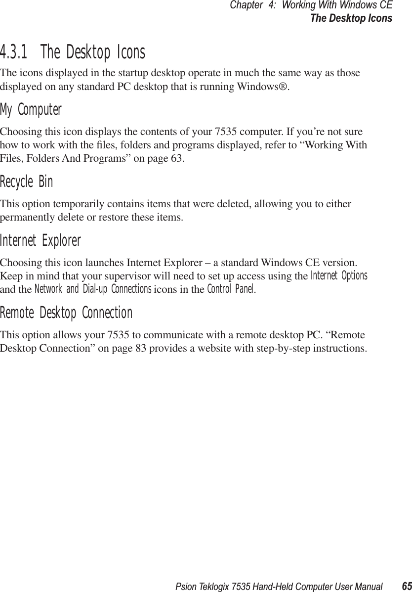Psion Teklogix 7535 Hand-Held Computer User Manual 65Chapter 4: Working With Windows CEThe Desktop Icons4.3.1  The Desktop IconsThe icons displayed in the startup desktop operate in much the same way as those displayed on any standard PC desktop that is running Windows®.My ComputerChoosing this icon displays the contents of your 7535 computer. If you’re not sure how to work with the ﬁles, folders and programs displayed, refer to “Working With Files, Folders And Programs” on page 63.Recycle BinThis option temporarily contains items that were deleted, allowing you to either permanently delete or restore these items.Internet ExplorerChoosing this icon launches Internet Explorer – a standard Windows CE version. Keep in mind that your supervisor will need to set up access using the Internet Options and the Network and Dial-up Connections icons in the Control Panel. Remote Desktop ConnectionThis option allows your 7535 to communicate with a remote desktop PC. “Remote Desktop Connection” on page 83 provides a website with step-by-step instructions.