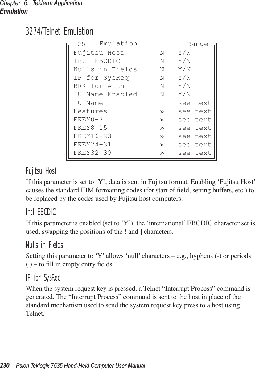 Chapter 6: Tekterm ApplicationEmulation230 Psion Teklogix 7535 Hand-Held Computer User Manual3274/Telnet EmulationFujitsu HostIf this parameter is set to ‘Y’, data is sent in Fujitsu format. Enabling ‘Fujitsu Host’ causes the standard IBM formatting codes (for start of ﬁeld, setting buffers, etc.) to be replaced by the codes used by Fujitsu host computers.Intl EBCDICIf this parameter is enabled (set to ‘Y’), the ‘international’ EBCDIC character set is used, swapping the positions of the ! and ] characters.Nulls in FieldsSetting this parameter to ‘Y’ allows ‘null’ characters – e.g., hyphens (-) or periods (.) – to ﬁll in empty entry ﬁelds.IP for SysReqWhen the system request key is pressed, a Telnet “Interrupt Process” command is generated. The “Interrupt Process” command is sent to the host in place of the standard mechanism used to send the system request key press to a host using Telnet.Fujitsu Host N Y/NIntl EBCDIC N Y/NNulls in Fields N Y/NIP for SysReq N Y/NBRK for Attn N Y/NLU Name Enabled N Y/NLU Name see textFeatures » see textFKEY0-7 » see textFKEY8-15 » see textFKEY16-23 » see textFKEY24-31 » see textFKEY32-39 » see textEmulation Range05