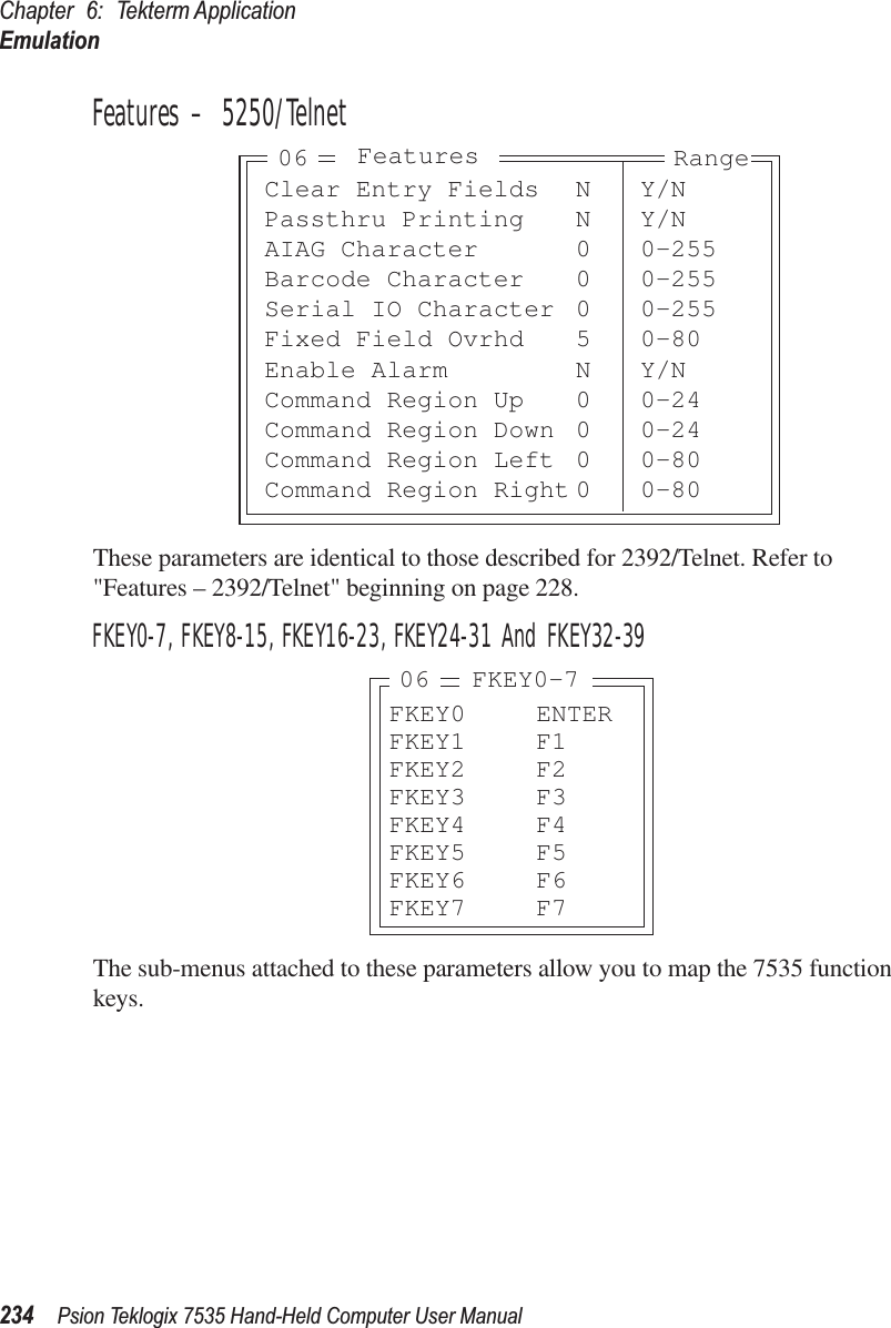 Chapter 6: Tekterm ApplicationEmulation234 Psion Teklogix 7535 Hand-Held Computer User ManualFeatures – 5250/TelnetThese parameters are identical to those described for 2392/Telnet. Refer to &quot;Features – 2392/Telnet&quot; beginning on page 228.FKEY0-7, FKEY8-15, FKEY16-23, FKEY24-31 And FKEY32-39The sub-menus attached to these parameters allow you to map the 7535 function keys.Clear Entry Fields N Y/NPassthru Printing N Y/NAIAG Character 0 0-255Barcode Character 0 0-255Serial IO Character 0 0-255Fixed Field Ovrhd 5 0-80Enable Alarm N Y/NCommand Region Up 0 0-24Command Region Down 0 0-24Command Region Left 0 0-80Command Region Right 0 0-80Features Range06FKEY0 ENTERFKEY1 F1FKEY2 F2FKEY3 F3FKEY4 F4FKEY5 F5FKEY6 F6FKEY7 F706 FKEY0-7