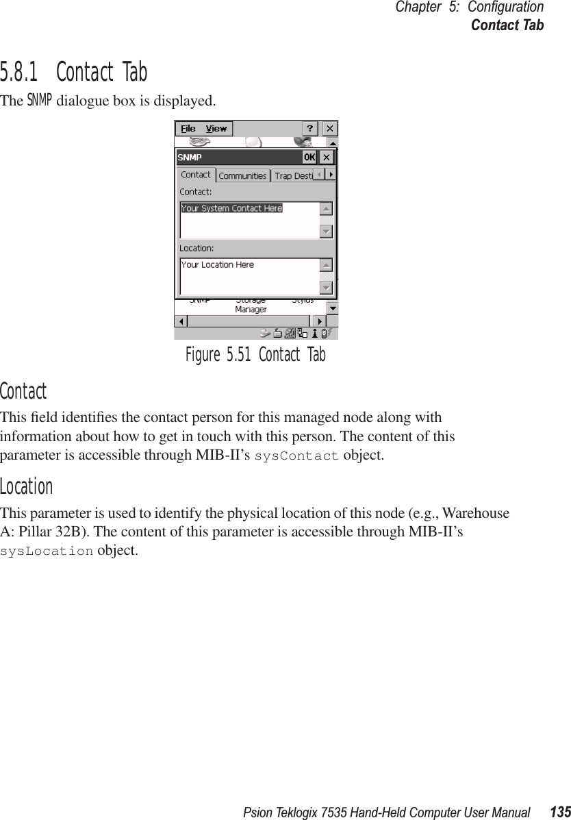 Psion Teklogix 7535 Hand-Held Computer User Manual 135Chapter 5: ConﬁgurationContact Tab5.8.1  Contact TabThe SNMP dialogue box is displayed.Figure 5.51 Contact TabContactThis ﬁeld identiﬁes the contact person for this managed node along with information about how to get in touch with this person. The content of this parameter is accessible through MIB-II’s sysContact object.LocationThis parameter is used to identify the physical location of this node (e.g., Warehouse A: Pillar 32B). The content of this parameter is accessible through MIB-II’s sysLocation object.