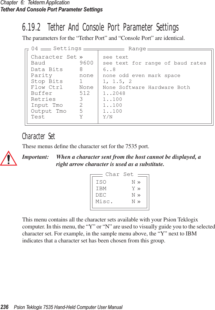 Chapter 6: Tekterm ApplicationTether And Console Port Parameter Settings236 Psion Teklogix 7535 Hand-Held Computer User Manual6.19.2  Tether And Console Port Parameter SettingsThe parameters for the “Tether Port” and “Console Port” are identical.Character SetThese menus deﬁne the character set for the 7535 port.Important: When a character sent from the host cannot be displayed, aright arrow character is used as a substitute.This menu contains all the character sets available with your Psion Teklogix computer. In this menu, the “Y” or “N” are used to visually guide you to the selected character set. For example, in the sample menu above, the “Y” next to IBM indicates that a character set has been chosen from this group.Character Set » see textBaud 9600 see text for range of baud ratesData Bits 8 6..8Parity none none odd even mark spaceStop Bits 1 1, 1.5, 2Flow Ctrl None None Software Hardware BothBuffer 512 1..2048Retries 3 1..100Input Tmo 2 1..100Output Tmo 5 1..100Test Y Y/NSettings Range04ISO N »IBM Y »DEC N »Misc. N »Char Set