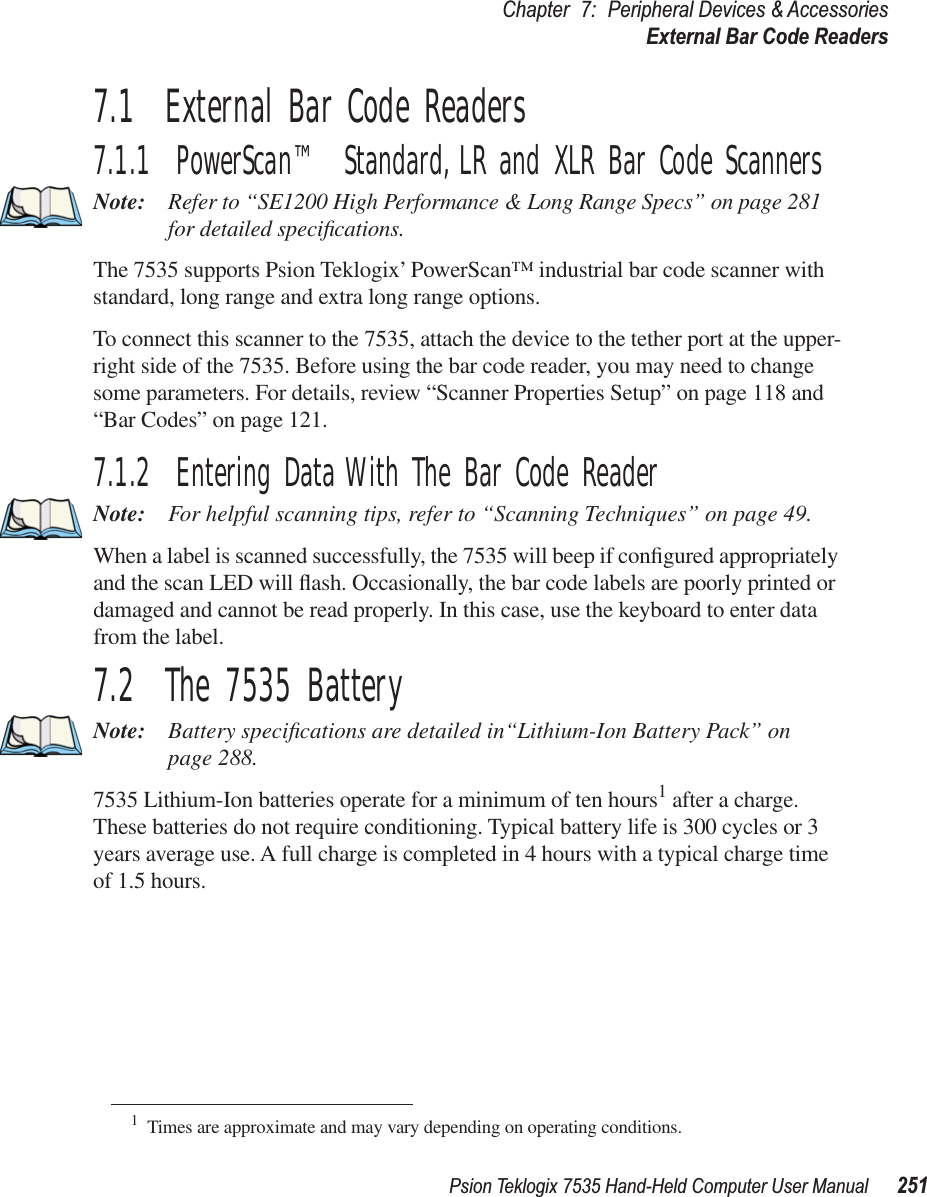 Psion Teklogix 7535 Hand-Held Computer User Manual 251Chapter 7: Peripheral Devices &amp; AccessoriesExternal Bar Code Readers7.1  External Bar Code Readers7.1.1  PowerScan™ Standard, LR and XLR Bar Code ScannersNote: Refer to “SE1200 High Performance &amp; Long Range Specs” on page 281 for detailed speciﬁcations.The 7535 supports Psion Teklogix’ PowerScan™ industrial bar code scanner with standard, long range and extra long range options. To connect this scanner to the 7535, attach the device to the tether port at the upper-right side of the 7535. Before using the bar code reader, you may need to change some parameters. For details, review “Scanner Properties Setup” on page 118 and “Bar Codes” on page 121.7.1.2  Entering Data With The Bar Code ReaderNote: For helpful scanning tips, refer to “Scanning Techniques” on page 49.When a label is scanned successfully, the 7535 will beep if conﬁgured appropriately and the scan LED will ﬂash. Occasionally, the bar code labels are poorly printed or damaged and cannot be read properly. In this case, use the keyboard to enter data from the label. 7.2  The 7535 BatteryNote: Battery speciﬁcations are detailed in“Lithium-Ion Battery Pack” on page 288.7535 Lithium-Ion batteries operate for a minimum of ten hours1 after a charge. These batteries do not require conditioning. Typical battery life is 300 cycles or 3 years average use. A full charge is completed in 4 hours with a typical charge time of 1.5 hours.1Times are approximate and may vary depending on operating conditions.