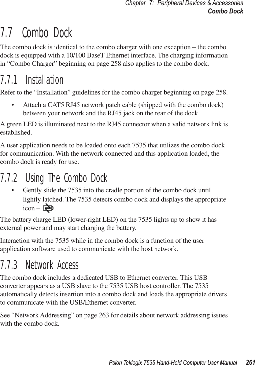 Psion Teklogix 7535 Hand-Held Computer User Manual 261Chapter 7: Peripheral Devices &amp; AccessoriesCombo Dock7.7  Combo DockThe combo dock is identical to the combo charger with one exception – the combo dock is equipped with a 10/100 BaseT Ethernet interface. The charging information in “Combo Charger” beginning on page 258 also applies to the combo dock.7.7.1  InstallationRefer to the “Installation” guidelines for the combo charger beginning on page 258. •Attach a CAT5 RJ45 network patch cable (shipped with the combo dock) between your network and the RJ45 jack on the rear of the dock.A green LED is illuminated next to the RJ45 connector when a valid network link is established.A user application needs to be loaded onto each 7535 that utilizes the combo dock for communication. With the network connected and this application loaded, the combo dock is ready for use.7.7.2  Using The Combo Dock•Gently slide the 7535 into the cradle portion of the combo dock until lightly latched. The 7535 detects combo dock and displays the appropriate icon – .The battery charge LED (lower-right LED) on the 7535 lights up to show it has external power and may start charging the battery.Interaction with the 7535 while in the combo dock is a function of the user application software used to communicate with the host network.7.7.3  Network AccessThe combo dock includes a dedicated USB to Ethernet converter. This USB converter appears as a USB slave to the 7535 USB host controller. The 7535 automatically detects insertion into a combo dock and loads the appropriate drivers to communicate with the USB/Ethernet converter.See “Network Addressing” on page 263 for details about network addressing issues with the combo dock.